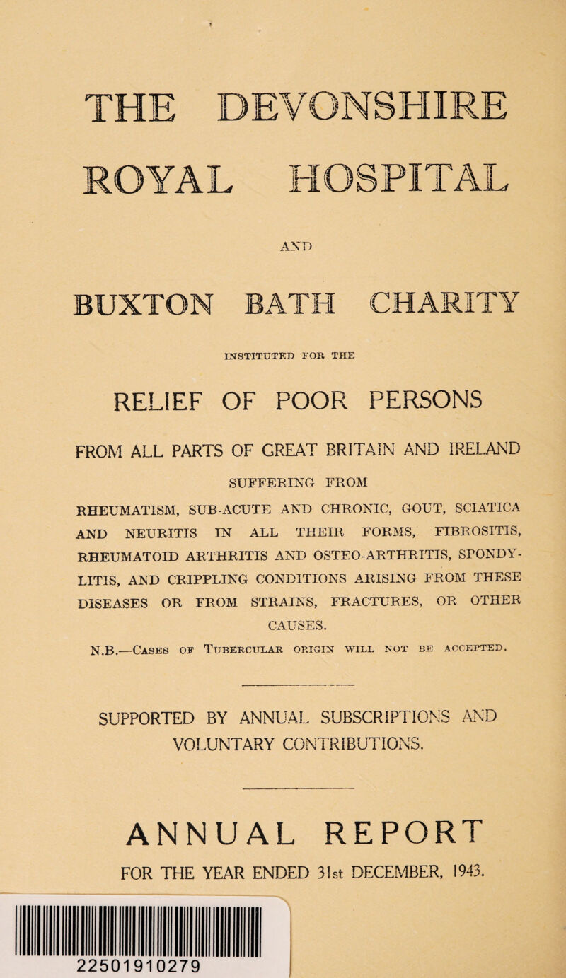 THE DEVONSHIRE ROYAL HOSPITAL AND BUXTON BATH CHARITY INSTITUTED FOE THE RELIEF OF POOR PERSONS FROM ALL PARTS OF GREAT BRITAIN AND IRELAND SUFFERING FROM RHEUMATISM, SUB-ACUTE AND CHRONIC, GOUT, SCIATICA AND NEURITIS IN ALL THEIR FORMS, FIBROSIT1S, RHEUMATOID ARTHRITIS AND OSTEO-ARTHRITIS, SPONDY¬ LITIS, AND CRIPPLING CONDITIONS ARISING FROM THESE DISEASES OR FROM STRAINS, FRACTURES, OR OTHER CAUSES. N.B,—Cases of Tubercular origin will not be accepted. SUPPORTED BY ANNUAL SUBSCRIPTIONS AND VOLUNTARY CONTRIBUTIONS. ANNUAL REPORT FOR THE YEAR ENDED 31st DECEMBER, 1943. 22501910279