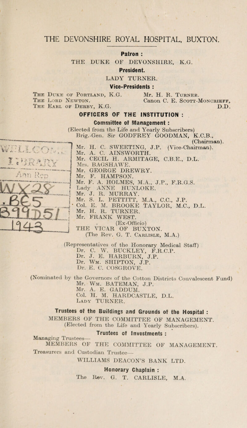 THE DEVONSHIRE ROYAL HOSPITAL, BUXTON, Patron : THE DUKE OF DEVONSHIRE, K.G. President. LADY TURNER. Vice-Presidents : The Duke of Portland, K.G. Mr. H. R. Turner. The Lord Newton. Canon C. E. Scott-Moncrieff,, The Earl of Derby, K.G. D.D, OFFICERS OF THE INSTITUTION : Committee of Management : (Elected from the Life and Yearly Subscribers) Brig.-Gen. Sir GODFREY GOODMAN, K.C.B., (Chairman). Mr. Id. C. SWEETING, J.P. (Vice-Chairman). Mr. A. C. AINSWORTH. Mr. CECIL H. ARMITAGE, C.B.E., D.L. Mrs. BAGSHAWE. Mr. GEORGE DREWRY. Mr. F. HAMPSON. Mr. F. A. HOLMES, M.A., J.P., F.R.G.S. Lady ANNE HUNLOKE. Mr. J. R. MURRAY. Mr. S. L. PETTITT, M.A., C.C., J.P. Col. E. M. BROOKE TAYLOR, M.C., D.L. Mr. H. R. TURNER. Mr. FRANK WEST. (Ex-Officio) THE VICAR OF BUXTON. (The Rev. G. T. Carlisle, M.A.) (Representatives of the Honorary Medical Staff) Dr. C. WT. BUCKLEY, F.R.C.P. Dr. J. E. HARBURN, J.P. Dr. Wm. SHIPTON, J.P. Dr. E. C. COSGROVE. (Nominated by the Governors of the Cotton Districts Convalescent Fund) Mr. Wm. BATEMAN, J.P. Mr. A. E. GADDUM. Col. H. M. HARDCASTLE, D.L. Lady TURNER, Trustees of the Buildings and Grounds of the Hospital : MEMBERS OF THE COMMITTEE OF MANAGEMENT. (Elected from the Life and Yearly Subscribers). Trustees of Investments : Managing Trustees— MEMBERS OF THE COMMITTEE OF MANAGEMENT. Treasurers and Custodian Trustee— WILLIAMS DEACON’S BANK LTD. Honorary Chaplain : The Rev. G. T. CARLISLE, M.A.
