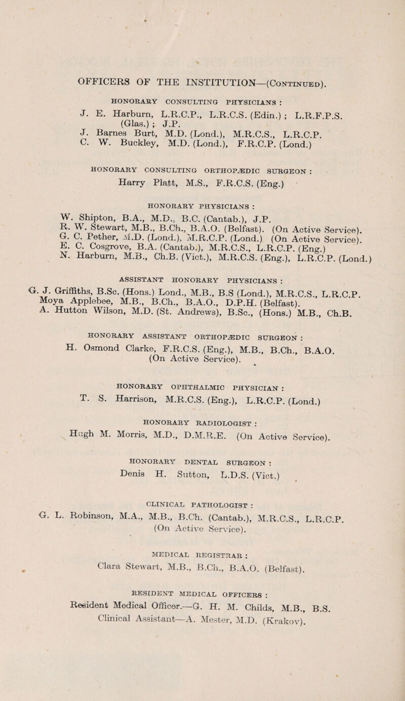 OFFICERS OF THE INSTITUTION—(Continued). HONORARY CONSULTING PHYSICIANS : J. E. Harburn, L.R.C.P., L.R.C.S. (Edin.) ; L.R.F.P.S. (Glas.) ; J.P. J. Barnes Burt, M.D. (Bond.), M.R.C.S., L.R.C.P. C. W. Buckley, M.D. (Lond.), F.R.C.P. (Lond.) HONORARY CONSULTING ORTHOPAEDIC SURGEON : Harry Platt, M.S., F.R.C.S. (Eng.) HONORARY PHYSICIANS : W. Shipton, B.A., M.D., B.C. (Cantab.), J.P. R. W. Stewart, M.B., B.Ch., B.A.O. (Belfast). (On Active Service). G. C. Pether, M.D. (Lond.), M.R.C.P. (Lond.) (On Active Service). E. C. Cosgrove, B.A. (Cantab.), M.R.C.S., L.R.C.P. (Eng.) N. Harburn, M.B., Ch.B. (Viet.), M.R.C.S. (Eng.), L.R.C.P. (Lond.) ASSISTANT HONORARY PHYSICIANS : G. J. Griffiths, B.Sc. (Hons.) Lond., M.B., B.S (Lond.), M.R.C.S., L.R C P Moya Applebee, M.B., B.Ch., B.A.O., D.P.H. (Belfast). A. Hutton Wilson, M.D. (St. Andrews), B.Sc., (Hons.) M.B., Ch.B. HONORARY ASSISTANT ORTHOPAEDIC SURGEON : H. Osmond Clarke, F.R.C.S. (Eng.), M.B., B.Ch., B.A.O. (On Active Service). HONORARY OPHTHALMIC PHYSICIAN : T. S. Harrison, M.R.C.S. (Eng.), L.R.C.P. (Lond.) HONORARY RADIOLOGIST : Hugh M. Morris, M.D., D.M.R.E. (On Active Service). HONORARY DENTAL SURGEON : Denis H. Sutton, L.D.S. (Viet.) CLINICAL PATHOLOGIST : G. L. Robinson, M.A., M.B., B.Ch. (Cantab.), M.R.C.S., L.R.C.P. (On Active Service). MEDICAL REGISTRAR : Clara Stewart, M.B., B.Ch., B.A.O. (Belfast). RESIDENT MEDICAL OFFICERS : Resident Medical Officer.—G. H. M. Childs, M.B., B.S. Clinical Assistant—a4. Mester, M.D. (Krakov).