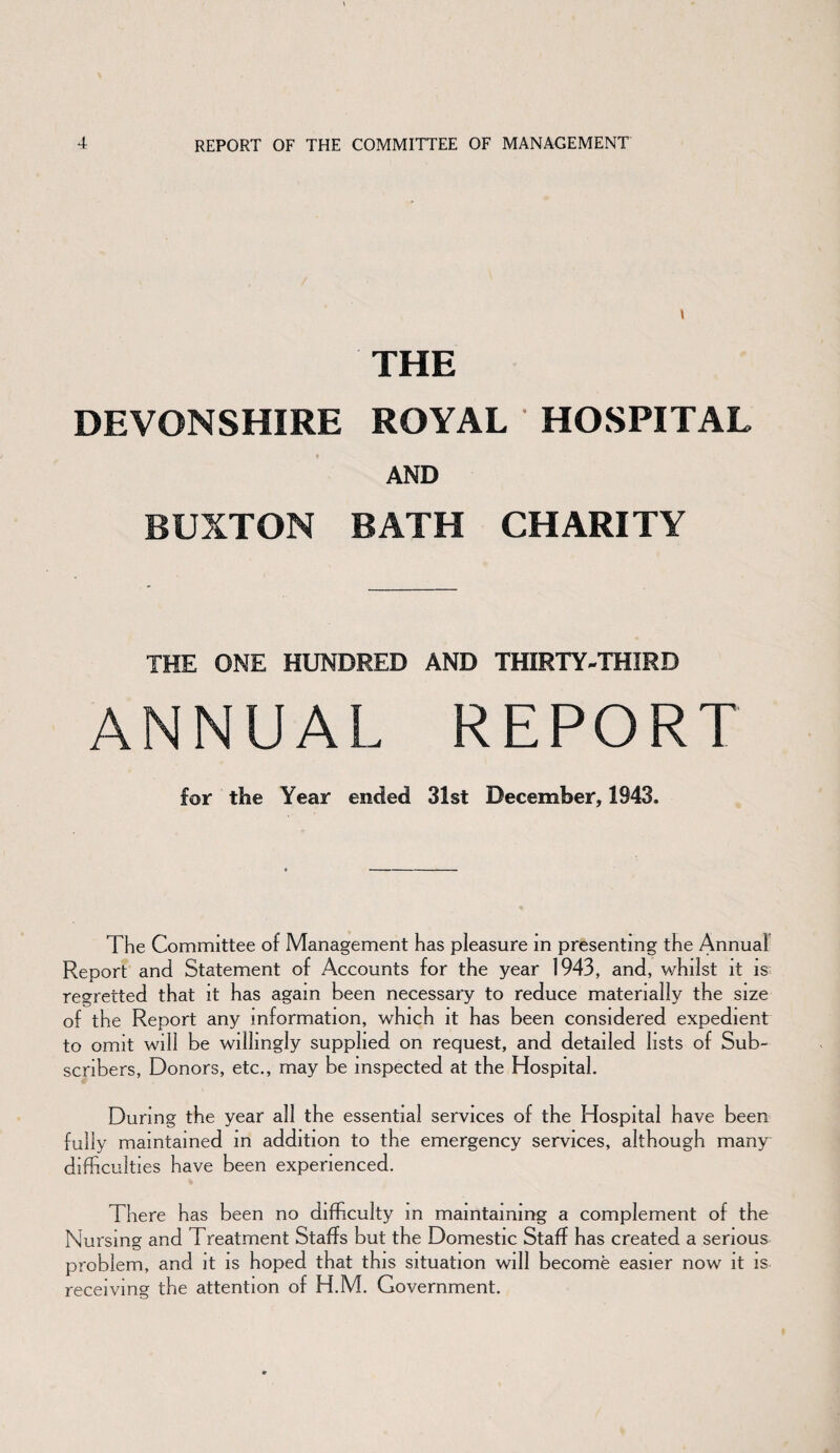 THE DEVONSHIRE ROYAL HOSPITAL AND BUXTON BATH CHARITY THE ONE HUNDRED AND THIRTY-THIRD ANNUAL REPORT for the Year ended 31st December, 1943. The Committee of Management has pleasure in presenting the Annual Report and Statement of Accounts for the year 1943, and, whilst it is regretted that it has again been necessary to reduce materially the size of the Report any information, which it has been considered expedient to omit will be willingly supplied on request, and detailed lists of Sub¬ scribers, Donors, etc., may be inspected at the Hospital. During the year all the essential services of the Hospital have been fully maintained in addition to the emergency services, although many difficulties have been experienced. There has been no difficulty in maintaining a complement of the Nursing and Treatment Staffs but the Domestic Staff has created a serious problem, and it is hoped that this situation will become easier now it is receiving the attention of H.M. Government.