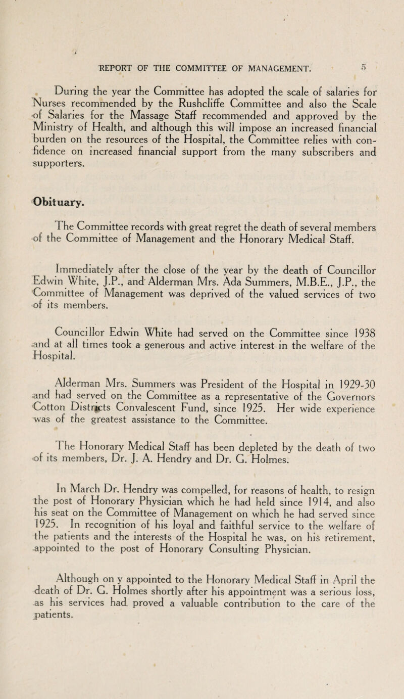 During the year the Committee has adopted the scale of salaries for Nurses recommended by the Rushcliffe Committee and also the Scale of Salaries for the Massage Staff recommended and approved by the Ministry of Health, and although this will impose an increased financial burden on the resources of the Hospital, the Committee relies with con¬ fidence on increased financial support from the many subscribers and supporters. Obituary. The Committee records with great regret the death of several members of the Committee of Management and the Honorary Medical Staff. Immediately after the close of the year by the death of Councillor Edwin White, J.P., and Alderman Mrs. Ada Summers, M.B.E., J.P., the Committee of Management was deprived of the valued services of two of its members. Councillor Edwin White had served on the Committee since 1938 -and at all times took a generous and active interest in the welfare of the Hospital. Alderman Mrs. bummers was President of the Hospital in 1929-30 and had served on the Committee as a representative of the Governors Cotton Districts Convalescent Fund, since 1923. Her wide experience was of the greatest assistance to the Committee. The Honorary Medical Staff has been depleted by the death of two of its members, Dr. J. A. Hendry and Dr. G. Holmes. In March Dr. Hendry was compelled, for reasons of health, to resign the post of Honorary Physician which he had held since 1914, and also his seat on the Committee of Management on which he had served since 1923. In recognition of his loyal and faithful service to the welfare of the patients and the interests of the Hospital he was, on his retirement, appointed to the post of Honorary Consulting Physician. Although on y appointed to the Honorary Medical Staff in April the death of Dr. G. Holmes shortly after his appointment was a serious loss, as his services had proved a valuable contribution to the care of the patients.