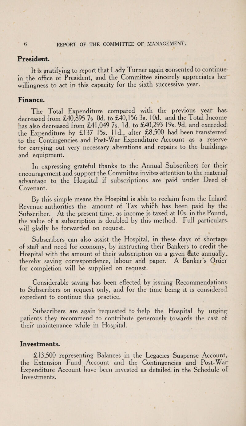 President. It is gratifying to report that Lady Turner again *onsented to continue* in the office of President, and the Committee sincerely appreciates her willingness to act in this capacity for the sixth successive year. Finance. The Total Expenditure compared with the previous year has decreased from £40,895 7s Od. to £40,156 3s. lOd. and the Total Income has also decreased from £41,049 7s. Id. to £40,293 19s. 9d, and exceeded the Expenditure by £137 15s. lid., after £8,500 had been transferred to the Contingencies and Post-War Expenditure Account as a reserve for carrying out very necessary alterations and repairs to the buildings- and equipment. In expressing grateful thanks to the Annual Subscribers for their encouragement and support the Committee invites attention to the material advantage to the Hospital if subscriptions are paid under Deed of Covenant. By this simple means the Hospital is able to reclaim from the Inland Revenue authorities the amount of Tax which has been paid by the Subscriber. At the present time, as income is taxed at 10s. in the Pound,, the value of a subscription is doubled by this method. Full particulars will gladly be forwarded on request. Subscribers can also assist the Hospital, in these days of shortage of staff and need for economy, by instructing their Bankers to credit the Hospital with the amount of their subscription on a given date annually* thereby saving correspondence, labour and paper. A Banker’s Order for completion will be supplied on request. Considerable saving has been effected by issuing Recommendations to Subscribers on request only, and for the time being it is considered expedient to continue this practice. Subscribers are again requested to 'help the Hospital by urging patients they recommend to contribute generously towards the cast of their maintenance while in Hospital. Investments. £13,500 representing Balances in the Legacies Suspense Account,, the Extension Fund Account and the Contingencies and Post-War Expenditure Account have been invested as detailed, in the Schedule of Investments.