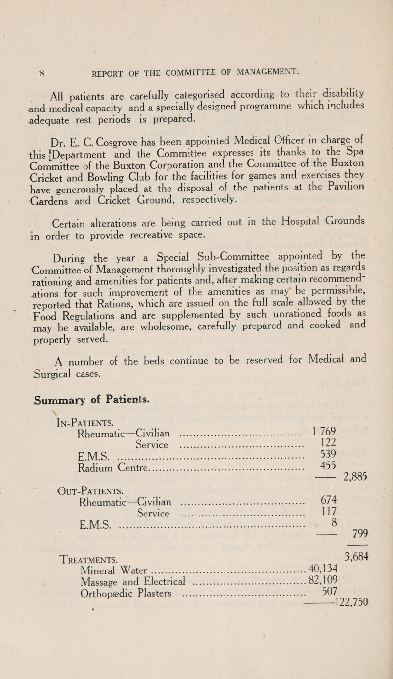 All patients are carefully categorised according to their disability •and medical capacity and a specially designed programme which includes adequate rest periods is prepared. Dr. E. C. Cosgrove has been appointed Medical Officer in charge of this ^Department and the Committee expresses its thanks to the Spa Committee of the Buxton Corporation and the Committee of the Buxton Cricket and Bowling Club for the facilities for games and exercises they have generously placed at the disposal of the patients at the Pavilion Gardens and Cricket Ground, respectively. Certain alterations are being earned out m the Hospital Grounds in order to provide recreative space. During the year a Special Sub-Committee appointed by the Committee of Management thoroughly investigated the position as regards rationing and amenities for patients and, after making certain recommend¬ ations for such improvement of the amenities as majr be permissible, reported that Rations, which are issued on the full scale allowed by the Food Regulations and are supplemented by such unrationed foods as may be available, are wholesome, carefully prepared and cooked and properly served. A number of the beds continue to be reserved for Medical and Surgical cases. Summary of Patients. In-Patients. Rheumatic—Civilian . Service .. E.M.S... Radium Centre. . 1 769 . 122 . 539 . 455 2,885 Out-Patients. Rheumatic—Civilian . Service . E.M.S. . 674 . 117 . 8 - 799 Treatments. Mineral Water. Massage and Electrical . Orthopaedic Plasters . 3,684 .40,134 .82,109 . 507 122,750