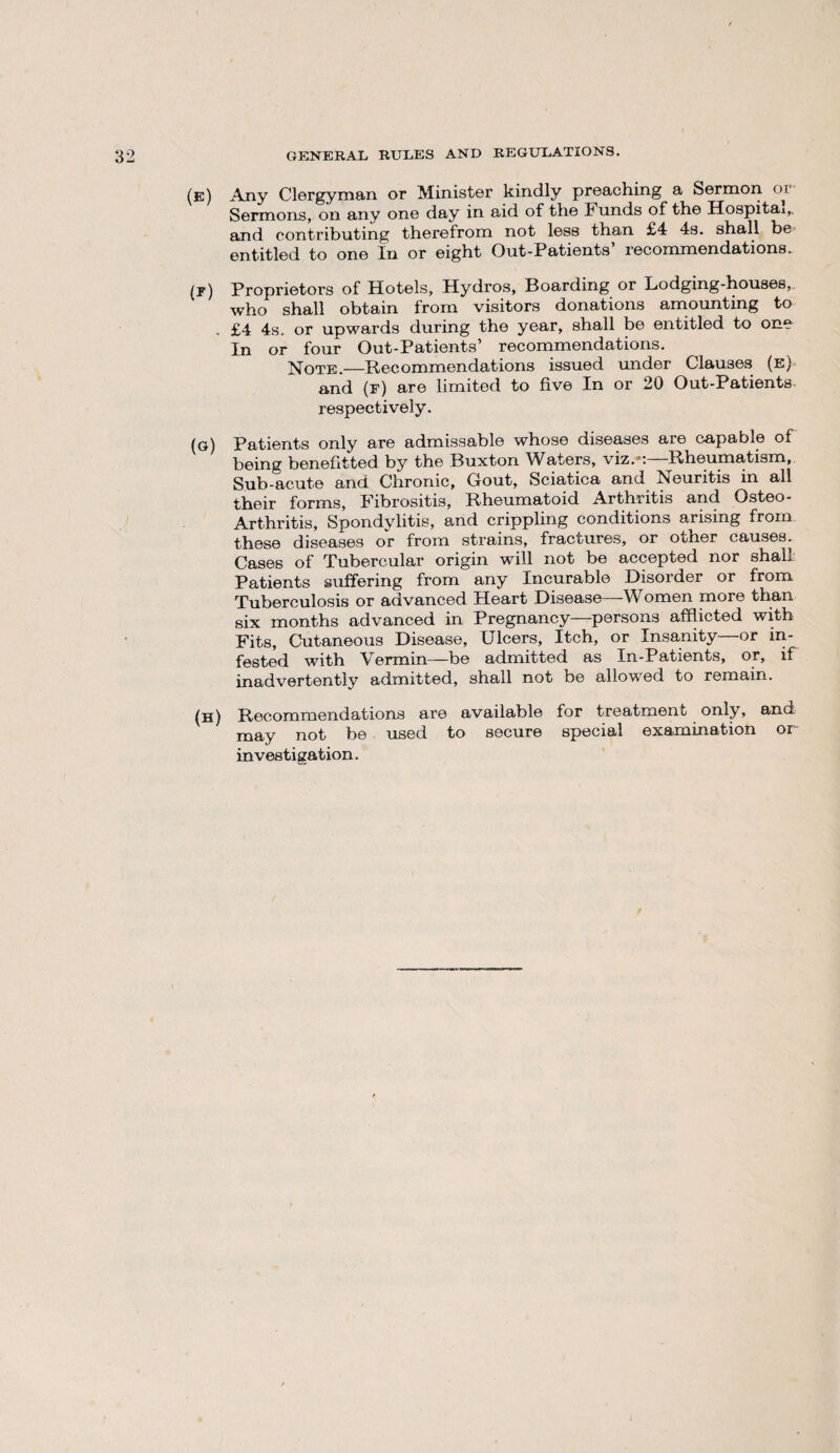 GENERAL RULES AND REGULATIONS. (e) Any Clergyman or Minister kindly preaching a Sermon oi Sermons, on any one day in aid of the Funds of the Hospital,, and contributing therefrom not less than £4 4s. shall be entitled to one In or eight Out-Patients’ recommendations. (t) Proprietors of Hotels, Hydros, Boarding or Lodging-houses, who shall obtain from visitors donations amounting to . £4 4s. or upwards during the year, shall be entitled to one In or four Out-Patients’ recommendations. Note.—Recommendations issued under Clauses (e) and (f) are limited to five In or 20 Out-Patients respectively. (g) Patients only are admissable whose diseases are capable of being benefitted by the Buxton Waters, viz.-:—Rheumatism, Sub-acute and Chronic, Gout, Sciatica and ISeuritis in all their forms, Fibrositis, Rheumatoid Arthritis and Osteo- Arthritis, Spondylitis, and crippling conditions arising from these diseases or from strains, fractures, or other causes. Cases of Tubercular origin will not be accepted nor shall Patients suffering from any Incurable Disorder or from Tuberculosis or advanced Heart Disease—Women more than six months advanced in Pregnancy—persons afflicted with Fits, Cutaneous Disease, Ulcers, Itch, or Insanity—or in¬ fested with Vermin—be admitted as In-Patients, or, if inadvertently admitted, shall not be allowed to remain. (h) Recommendations are available for treatment only, and may not be used to secure special examination or investigation.