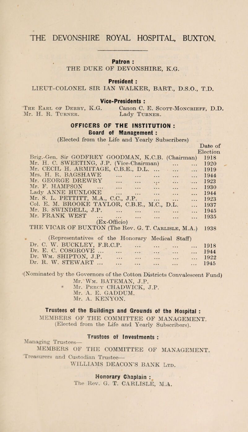 THE DEVONSHIRE ROYAL HOSPITAL, BUXTON. Patron : THE DUKE OF DEVONSHIRE, K.G. President : LIEUT-COLONEL SIR IAN WALKER, BART., D.S.O., T.D. Vice-Presidents : The Earl of Derby, K.G. Canon C. E. Scott-Moncrieff, D.D. Mr. H. R. Turner. Lady Turner. OFFICERS OF THE INSTITUTION : Board of Management : (Elected from the Life and Yearly Subscribers) Date of Election Brig.-Gen. Sir GODFREY GOODMAN, K.C.B. (Chairman) 1918 Mr. H. C. SWEETING, J.P. (Vice-Chairman) . 1920 Mr. CECIL H. ARMITAGE, C.B.E., D.L. 1919 Mrs. H. R. BAGSHAWE . 1944 Mr. GEORGE DREWRY .1923 Mr. F. HAMPSON .’..1930 Lady ANNE HUNLOKE . 1944 Mr. S. L. PETTITT, M.A., C.C., J.P.1923 Col. E. M. BROOKE TAYLOR, C.B.E., M.C., D.L. ... 1937 Mr. B. SWINDELL, J.P.1945 Mr. FRANK WEST . 1935 (Ex-Officio) THE VICAR OF BUXTON (The Rev. G. T. Carlisle, M.A.) 1938 (Representatives of the Honorary Medical Staff) Dr. C. W. BUCKLEY, F.R.C.P. Dr. E. C. COSGROVE. Dr. Wm. SHIPTON, J.P. Dr. R. W. STEWART. 1918 1944 1922 1945 (Nominated by the Governors of the Cotton Districts Convalescent Fund) Mr.' Wm. BATEMAN, J.P. Mr. Percy CHADWICK, J.P. Mr. A. E. GADDUM. Mr. A. KENYON. Trustees of the Buildings and Grounds of the Hospital : MEMBERS OF THE COMMITTEE OF MANAGEMENT. (Elected from the Life and Yearly Subscribers). Trustees of investments: Managing Trustees— MEMBERS OF THE COMMITTEE OF MANAGEMENT. Treasurers and Custodian Trustee— WILLIAMS DEACON’S BANK Ltd. Honorary Chaplain : The Rev. G. T. CARLISLE, M.A.