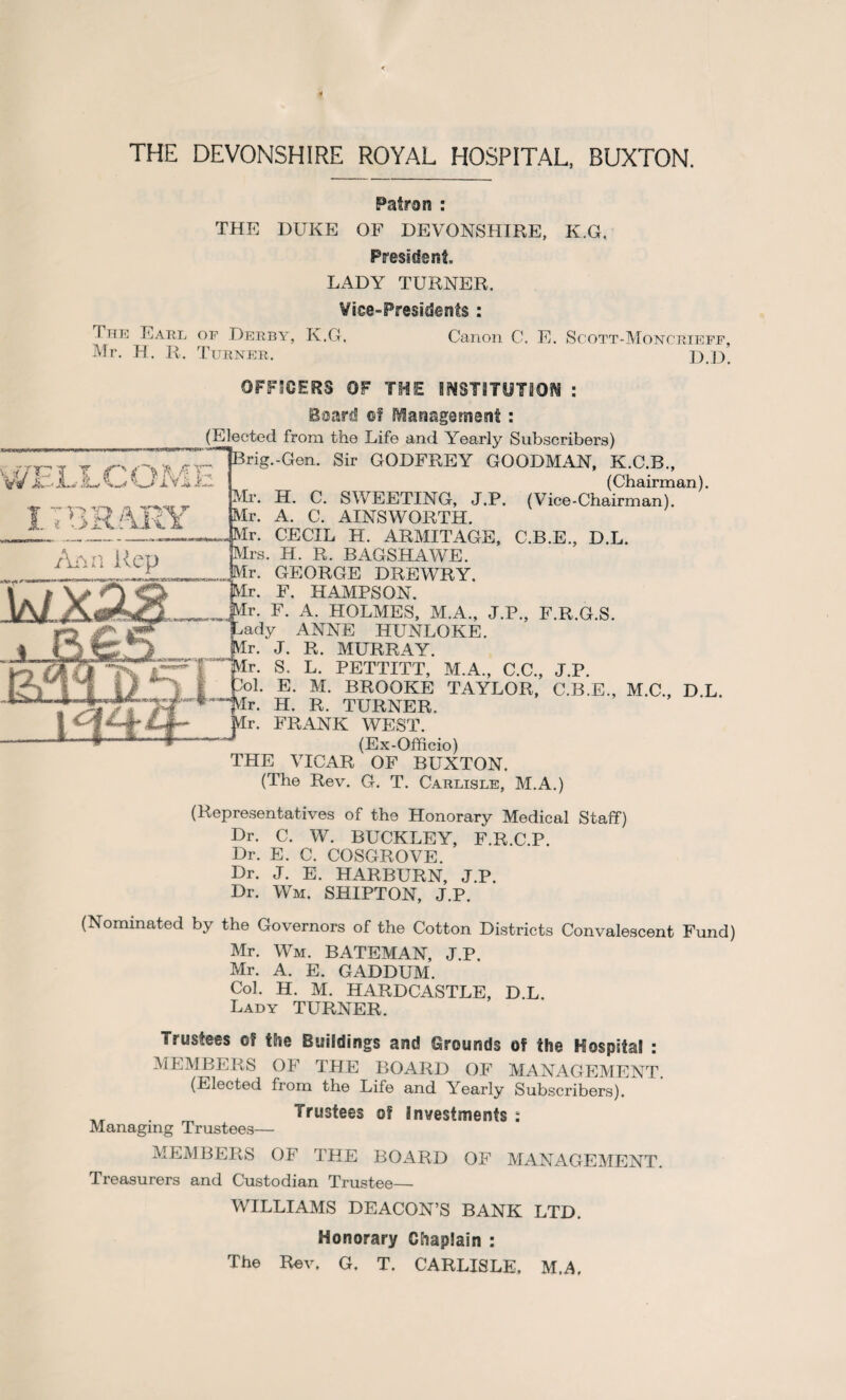 THE DEVONSHIRE ROYAL HOSPITAL, BUXTON. Patron : THE DUKE OF DEVONSHIRE, K.G, President. LADY TURNER. Vice-Presidents : The Earl of Derby, K.G. Canon C. E. Scott-Moncrieff, Mr. H. R. Turner. D.D. OFFICERS OF THE INSTITUTION : Beard of Management: (Representatives of the Honorary Medical Staff) Dr. C. W. BUCKLEY, F.R.C.P. Dr. E. C. COSGROVE. Dr. J. E. HARBURN, J.P. Dr. Wm. SHIPTON, J.P. (Nominated by the Governors of the Cotton Districts Convalescent Fund) Mr. Wm. BATEMAN, J.P. Mr. A. E. GADDUM. Col. H. M. HARDCASTLE, D.L. Lady TURNER. Trustees of the Buildings and Grounds of the Hospital : MEMBERS OF THE BOARD OF MANAGEMENT. (Elected from the Life and Yearly Subscribers). . Trustees of Investments : Managing Trustees— MEMBERS OF THE BOARD OF MANAGEMENT. Treasurers and Custodian Trustee— WILLIAMS DEACON’S BANK LTD. Honorary Chaplain : The Rev. G. T. CARLISLE, M.A.