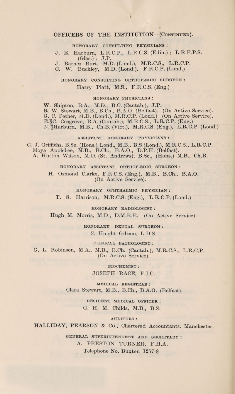 OFFICERS OF THE INSTITUTION—(Continued). HONORARY CONSULTING PHYSICIANS : J. E. Harburn, L.R.C.P., L.R.C.S. (Edin.) ; L.R.F.P.S. (Glas.) ; J.P. J. Barnes Burt, M.D. (Lond.), M.R.C.S., L.R.C.P. C. W. Buckley, M.D. (Bond.), F.R.C.P. (Lond.) HONORARY CONSULTING ORTHOPEDIC SURGEON : Harry Platt, M.S., F.R.C.S. (Eng.) HONORARY PHYSICIANS : W. Shipton, B.A., M.D., B.C. (Cantab.), J.P. R. W. Stewart, M.B., B.Ch., B.A.O. (Belfast). (On Active Service). G. C. Pether, M.D. (Lond.), M.R.C.P. (Lond.) (On Active Service). E.IC. Cosgrove, B.A. (Cantab.), M.R.C.S., L.R.C.P. (Eng.) N.jjHarburn, M.B., Ch.B. (Viet.), M.R.C.S. (Eng.), L.R.C.P. (Lond.) ASSISTANT HONORARY PHYSICIANS : G. J. Griffiths, B.Sc. (Hons.) Lond., M.B., B.S (Lond.), M.R.C.S., L.R.C.P. Moya Applebee, M.B., B.Ch., B.A.O., D.P.H. (Belfast). A. Hutton Wilson, M.D. (St. Andrews), B.Sc., (Hons.) M.B., Ch.B. HONORARY ASSISTANT ORTHOPEDIC SURGEON : H. Osmond Clarke, F.R.C.S. (Eng.), M.B., B.Ch., B.A.O. (On Active Service). HONORARY OPHTHALMIC PHYSICIAN : T. S. Harrison, M.R.C.S. (Eng.), L.R.C.P. (Lond.) HONORARY RADIOLOGIST : Hugh M. Morris, M.D., D.M.R.E. (On Active Service). HONORARY DENTAL SURGEON : S. Knight Gibson, L.D.S. CLINICAL PATHOLOGIST : G. L. Robinson, M.A., M.B., B.Ch. (Cantab.), M.R.C.S., L.R.C.P. (On Active Service). BIOCHEMIST : JOSEPH RACE, F.I.C. MEDICAL REGISTRAR : Clara Stewart, M.B., B.Ch., B.A.O. (Belfast). RESIDENT MEDICAL OFFICER : G. H. M. Childs, M.B., B.S. AUDITORS : HALLIDAY, PEARSON & Co., Chartered Accountants, Manchester. GENERAL SUPERINTENDENT AND SECRETARY : A. PRESTON TURNER, F.H.A. Telephone No. Buxton 1257-8