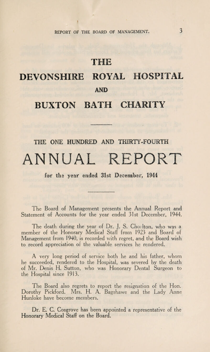 THE DEVONSHIRE ROYAL HOSPITAL AND BUXTON BATH CHARITY THE ONE HUNDRED AND THIRTY-FOURTH ANNUAL REPORT for tha ysar ended 31st December, 1944 The Board of Management presents the Annual Report and Statement of Accounts for the year ended 31st December, 1944. The death during the year of Dr. J. S. Choilton, who was a member of the Honorary Medical Staff from 1923 and Board of Management from 1940, is recorded with regret, and the Board wish to record appreciation of the valuable services he rendered. A very long period of service both he and his father, whom he succeeded, rendered to the Hospital, was severed by the death of Mr. Denis H. Sutton, who was Honorary Dental Surgeon to the Hospital since 1913. The Board also regrets to report the resignation of the Hon. Dorothy Pickford. Mrs. H. A. Bagshawe and the Lady Anne Hunloke have become members. Dr. E. C. Cosgrove has been appointed a representative of the Honorary Medical Staff on the Board.