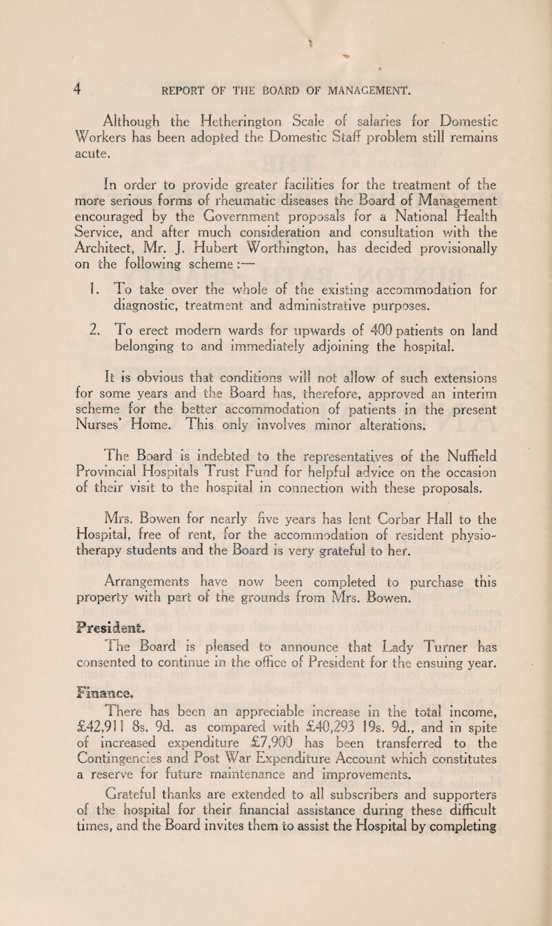 Although the Hethermgton Scale of salaries for Domestic Workers has been adopted the Domestic Staff problem still remains acute. In order to provide greater facilities for the treatment of the more serious forms of rheumatic diseases the Board of Management encouraged by the Government proposals for a National Health Service, and after much consideration and consultation with the Architect, Mr. J. Hubert Worthington, has decided provisionally on the following scheme :— 1. I o take over the whole of the existing accommodation for diagnostic, treatment and administrative purposes. 2. 1 o erect modern wards for upwards of 400 patients on land belonging to and immediately adjoining the hospital. It is obvious that conditions will not allow of such extensions for some years and the Board has, therefore, approved an interim scheme for the better accommodation of patients in the present Nurses’ Home. This only involves minor alterations. The Board is indebted to the representatives of the Nuffield Provincial Hospitals Trust Fund for helpful advice on the occasion of their visit to the hospital in connection with these proposals. Mrs. Bowen for nearly five years has lent Corbar Hall to the Hospital, free of rent, for the accommodation of resident physio¬ therapy students and the Board is very grateful to her. Arrangements have now been completed to purchase this property with part of the grounds from Mrs. Bowen. President. i he Board is pleased to announce that Lady Turner has consented to continue m the office of President for the ensuing year. Finance. 1 here has been an appreciable increase m the total income, £42,911 8s. 9d. as compared with £40,293 19s. 9d., and in spite of increased expenditure £7,909 has been transferred to the Contingencies and Post War Expenditure Account which constitutes a reserve for future maintenance and improvements. Grateful thanks are extended to all subscribers and supporters of the hospital for their financial assistance during these difficult times, and the Board invites them to assist the Hospital by completing