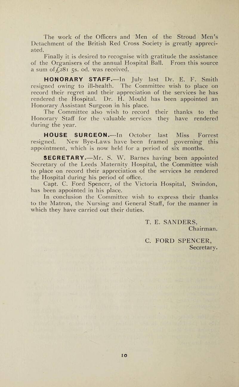 The work of the Officers and Men of the Stroud Men’s Detachment of the British Red Cross Society is greatly appreci¬ ated. Finally it is desired to recognise with gratitude the assistance of the Organisers of the annual Hospital Ball. From this source a sum of ^281 5s. od. was received. HONORARY STAFF.—In July last Dr. E. F. Smith resigned owing to ill-health. The Committee wish to place on record their regret and their appreciation of the services he has rendered the Hospital. Dr. H. Mould has been appointed an Honorary Assistant Surgeon in his place. The Committee also wish to record their thanks to the Honorary Staff for the valuable services they have rendered during the year. HOUSE SURGEON.—In October last Miss Forrest resigned. New Bye-Laws have been framed governing this appointment, which is now held for a period of six months. SECRETARY.—Mr. S. W. Barnes having been appointed Secretary of the Leeds Maternity Hospital, the Committee wish to place on record their appreciation of the services he rendered the Hospital during his period of office. Capt. C. Ford Spencer, of the Victoria Hospital, Swindon, has been appointed in his place. In conclusion the Committee wish to express their thanks to the Matron, the Nursing and General Staff, for the manner in which they have carried out their duties. T. E. SANDERS, Chairman. C. FORD SPENCER, Secretary.