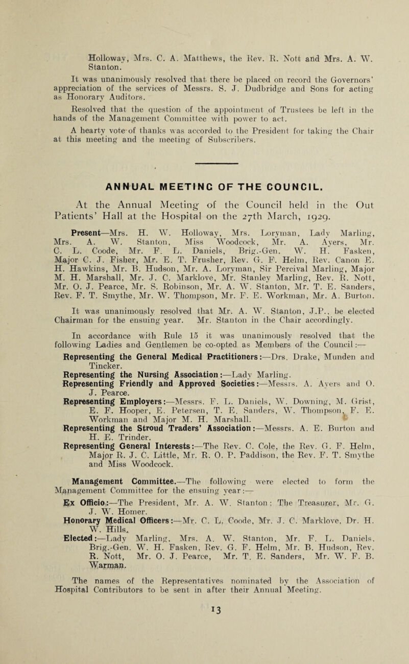 Holloway, Mrs. C. A. Matthews, the Rev. R. Nott and Mrs. A. W. Stanton. It was unanimously resolved that there be placed on record the Governors’ appreciation of the services of Messrs. S. J. Dudbridge and Sons for acting as Honorary Auditors. Resolved that the question of the appointment of Trustees be left in the hands of the Management Committee with power to act. A hearty vote of thanks was accorded to the President for taking the Chair at this meeting and the meeting of Subscribers. ANNUAL MEETING OF THE COUNCIL. At the Annual Meeting- of the Council held in the Out Patients’ Hall at the Hospital on the 27th March, 1929. Present—Mrs. H. W. Holloway, Mrs. Loryman, Lady Marling, Mrs. A. W. Stanton, Miss Woodcock, Mr. A. Ayers, Mr. C. L. Coode, Mr. F. L. Daniels, Brig.-Gen. W. H. Fasken, Major C. J. Fisher, Mr. E. T. Frusher, Rev. G. F. Helm, Rev. Canon E. H. Hawkins, Mr. B. Hudson, Mr. A. Loryman, Sir Percival Marling, Major M. H. Marshall, Mr. J. C. Marklove, Mr. Stanley Marling, Rev. R. Nott, Mr. 0. J. Pearce, Mr. S. Robinson, Mr. A. W. Stanton, Mr. T. E. Sanders, Rev. F. T. Smytlie, Mr. W. Thompson, Mr. F. E. Workman, Mr. A. Burton. It was unanimously resolved that Mr. A. W. Stanton, J.P., be elected Chairman for the ensuing year. Mr. Stanton in the Chair accordingly. In accordance with Rule 15 it was unanimously resolved that the following Ladies and Gentlemen be co-opted as Members of the Council:— Representing the General Medical PractitionersDrs. Drake, Munden and Tincker. Representing the Nursing Association:—Lady Marling. Representing Friendly and Approved Societies:—Messrs. A. Ayers and 0. J. Pearce. Representing Employers:—Messrs. F. L. Daniels, W. Downing, M. Grist, E. F. Hooper, E. Petersen, T. E. Sanders, W. Thompson, F. E. Workman and Major M. H. Marshall. Representing the Stroud Traders’ Association:—Messrs. A. E. Burton and H. E. Trinder. Representing General Interests:—The Rev. C. Cole, the Rev. G. F. Helm, Major R. J. C. Little, Mr. R. 0. P. Paddison, the Rev. F. T. Smythe and Miss Woodcock. Management Committee.—The following were elected to form the Management Committee for the ensuing year:— Ex Officio:—The President, Mr. A. W. Stanton: The Treasurer, Mr. G. J. W. Homer. Honorary Medical Officers:—Mr. C. L, Coode, Mr. J. C. Marklove, Dr. H. W. Hills. Elected:—Lady Marling, Mrs. A. W. Stanton, Mr. F. L. Daniels. Brig.-Gen. W. H. Fasken, Rev. G. F. Helm, Mr. B. Hudson, Rev. R. Nott, Mr. 0. J. Pearce, Mr. T. E. Sanders, Mr. W. F. B. Warman. The names of the Representatives nominated by the Association of Hospital Contributors to be sent in after their Annual Meeting.