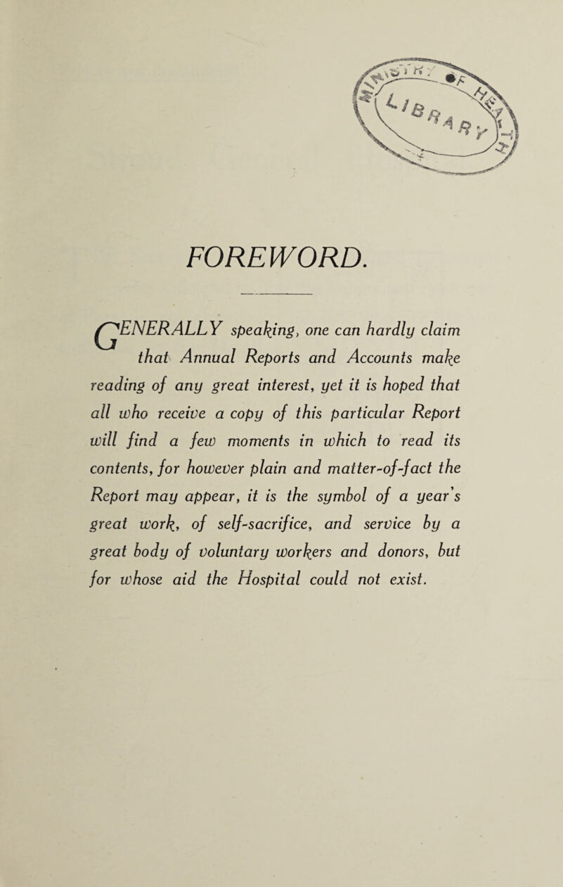 FOREWORD. ^JjENERALLY speaking, one can hardly claim that Annual Reports and Accounts make reading of any great interest, yet it is hoped that all who receive a copy of this particular Report will find a few moments in which to read its contents, for however plain and matter-of-fact the Report may appear, it is the symbol of a year's great work, of self-sacrifice, and service by a great body of voluntary workers and donors, but for whose aid the Hospital could not exist.