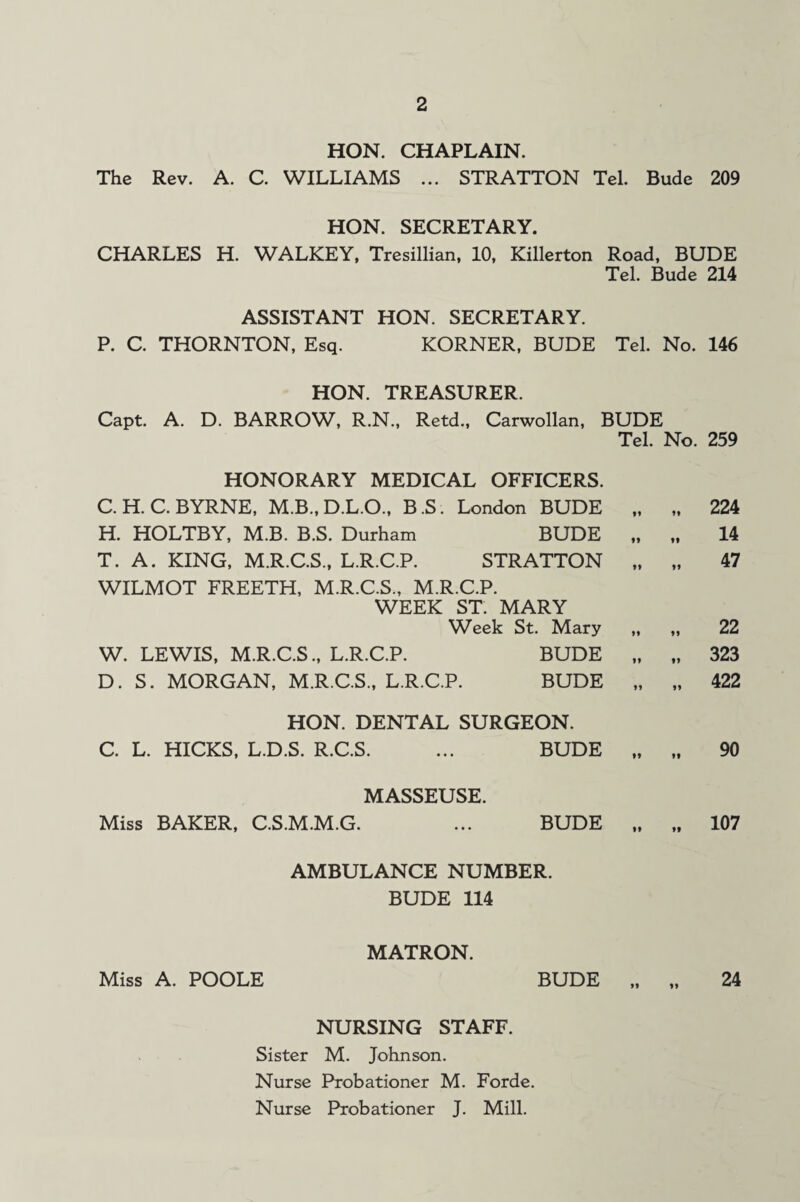 HON. CHAPLAIN. The Rev. A. C. WILLIAMS ... STRATTON Tel. Bude 209 HON. SECRETARY. CHARLES H. WALKEY, Tresillian, 10, Killerton Road, BUDE Tel. Bude 214 ASSISTANT HON. SECRETARY. P. C. THORNTON, Esq. KORNER, BUDE Tel. No. 146 HON. TREASURER. Capt. A. D. BARROW, R.N., Retd., Carwollan, BUDE Tel. No. 259 HONORARY MEDICAL OFFICERS. C.H.C. BYRNE, M.B., D.L.O., B.S. London BUDE ft n 224 H. HOLTBY, M.B. B.S. Durham BUDE »» II 14 T. A. KING, M.R.C.S., L.R.C.P. STRATTON yy li 47 WILMOT FREETH, M.R.C.S., M.R.C.P. WEEK ST. MARY Week St. Mary yy n 22 W. LEWIS, M.R.C.S., L.R.C.P. BUDE n II 323 D. S. MORGAN, M.R.C.S., L.R.C.P. BUDE II n 422 HON. DENTAL SURGEON. C. L. HICKS, L.D.S. R.C.S. BUDE II yy 90 MASSEUSE. Miss BAKER, C.S.M.M.G. BUDE II ii 107 AMBULANCE NUMBER. BUDE 114 MATRON. Miss A. POOLE BUDE „ „ 24 NURSING STAFF. Sister M. Johnson. Nurse Probationer M. Forde. Nurse Probationer J. Mill.