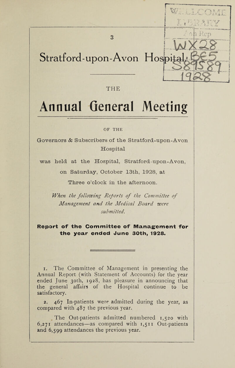 THE Annual General Meeting OF THE Governors Sc Subscribers of the Stratford-upon-Avon Hospital was held at the Hospital, Stratford-upon-Avon, on Saturday, October 13th, 1928, at Three o’clock in the afternoon. When the following Reports of the Committee of Management and the Medical Board were submitted. Report of the Committee of Management for the year ended June 30th, 1928. 1. The Committee of Management in presenting the Annual Report (with Statement of Accounts) for the year ended June 30th, 1928, has pleasure in announcing that the general affairs of the Hospital continue to be satisfactory. 2. 467 In-patients were admitted during the year, as compared with 487 the previous year. The Out-patients admitted numbered 1,520 with 6,271 attendances—as compared with 1,511 Out-patients and 6,599 attendances the previous year.