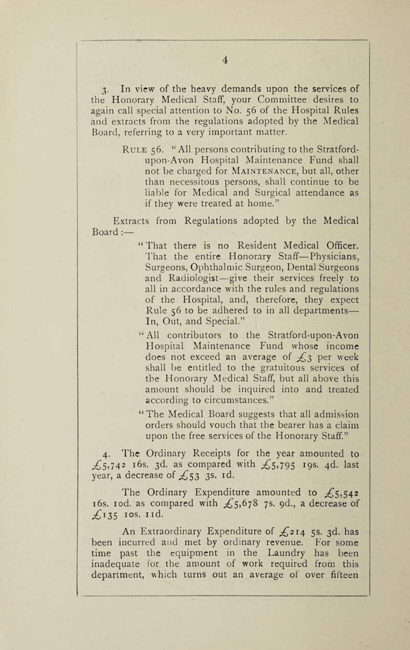 3. In view of the heavy demands upon the services of the Honorary Medical Staff, your Committee desires to again call special attention to No. 56 of the Hospital Rules and extracts from the regulations adopted by the Medical Board, referring to a very important matter. Rule 56. “ All persons contributing to the Stratford- upon-Avon Hospital Maintenance Fund shall not be charged for Maintenance, but all, other than necessitous persons, shall continue to be liable for Medical and Surgical attendance as if they were treated at home.” Extracts from Regulations adopted by the Medical Board :— “That there is no Resident Medical Officer. That the entire Honorary Staff—Physicians, Surgeons, Ophthalmic Surgeon, Dental Surgeons and Radiologist—give their services freely to all in accordance with the rules and regulations of the Hospital, and, therefore, they expect Rule 56 to be adhered to in all departments— In, Out, and Special.” “All contributors to the Stratford-upon-Avon Plospital Maintenance Fund whose income does not exceed an average of £3 per week shall be entitled to the gratuitous services of the Honorary Medical Staff, but all above this amount should be inquired into and treated according to circumstances.” “The Medical Board suggests that all admission orders should vouch that the bearer has a claim upon the free services of the Honorary Staff.” 4. The Ordinary Receipts for the year amounted to £5,742 16s. 3d. as compared with .£5,795 19s. 4d. last year, a decrease of £53 3s. id. The Ordinary Expenditure amounted to £5,542 16s. iod. as compared with £5,678 7s. 9d., a decrease of £135 1 os. 1 id. An Extraordinary Expenditure of £214 5s. 3d. has been incurred and met by ordinary revenue. For some time past the equipment in the Laundry has been inadequate for the amount of work required from this department, which turns out an average of over fifteen