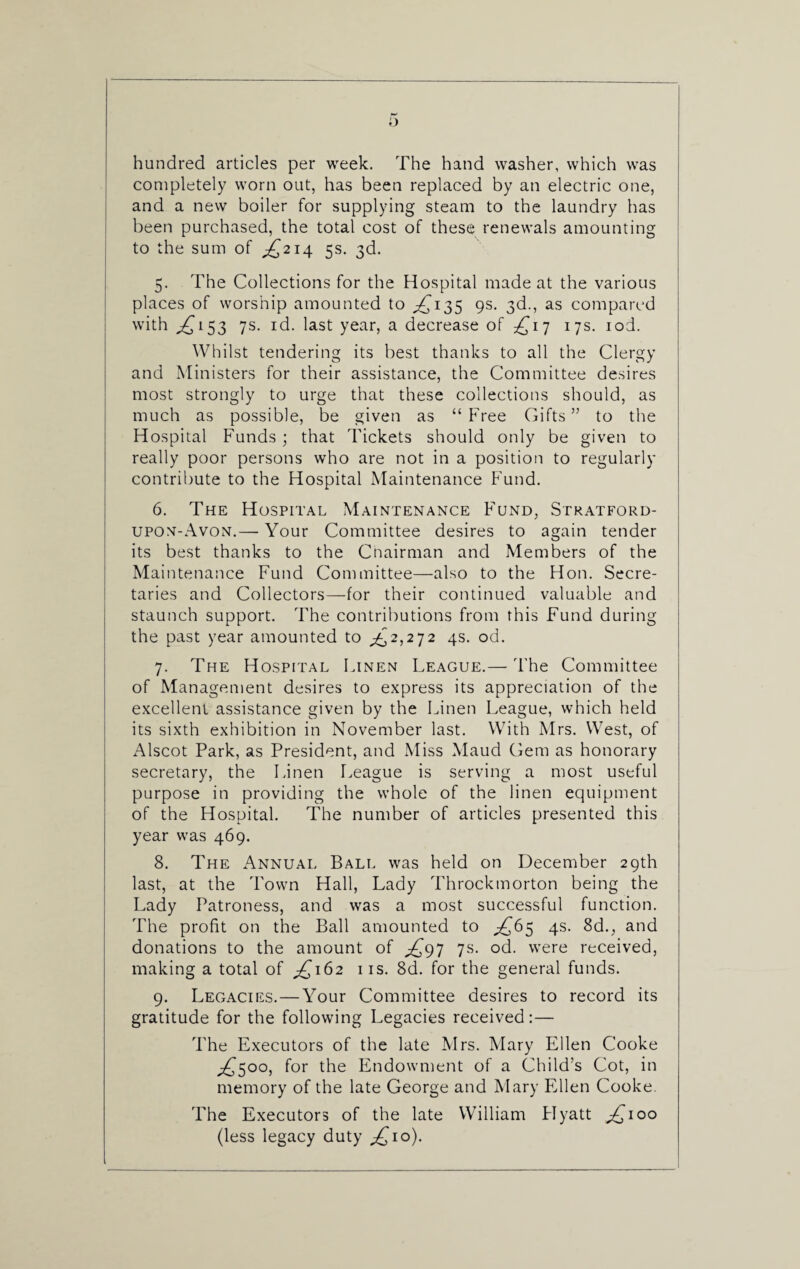 hundred articles per week. The hand washer, which was completely worn out, has been replaced by an electric one, and a new boiler for supplying steam to the laundry has been purchased, the total cost of these renewals amounting to the sum of ^214 5s. 3d. 5. The Collections for the Hospital made at the various places of worship amounted to ^135 9s. 3d., as compared with ^153 7s. id. last year, a decrease of £17 17s. iod. Whilst tendering its best thanks to all the Clergy and Ministers for their assistance, the Committee desires most strongly to urge that these collections should, as much as possible, be given as “ Free Gifts ” to the Hospital Funds ; that rickets should only be given to really poor persons who are not in a position to regularly contribute to the Hospital Maintenance Fund. 6. The Hospital Maintenance Fund, Stratford- upon-Avon.— Your Committee desires to again tender its best thanks to the Cnairman and Members of the Maintenance Fund Committee—also to the Hon. Secre¬ taries and Collectors—for their continued valuable and staunch support. The contributions from this Fund during the past year amounted to ^2,272 4s. od. 7. The Hospital Linen League.— The Committee of Management desires to express its appreciation of the excellent assistance given by the Linen League, which held its sixth exhibition in November last. With Mrs. West, of Alscot Park, as President, and Miss Maud Gem as honorary secretary, the Linen League is serving a most useful purpose in providing the whole of the linen equipment of the Hospital. The number of articles presented this year was 469. 8. The Annual Ball was held on December 29th last, at the Town Hall, Lady Throckmorton being the Lady Patroness, and was a most successful function. The profit on the Ball amounted to ^65 4s. 8d., and donations to the amount of ,£97 7s. od. were received, making a total of ^162 11s. 8d. for the general funds. 9. Legacies.—Your Committee desires to record its gratitude for the following Legacies received:— The Executors of the late Mrs. Mary Ellen Cooke ^500, for the Endowment of a Child’s Cot, in memory of the late George and Mary Ellen Cooke. The Executors of the late William Flyatt ^100 (less legacy duty ^10).