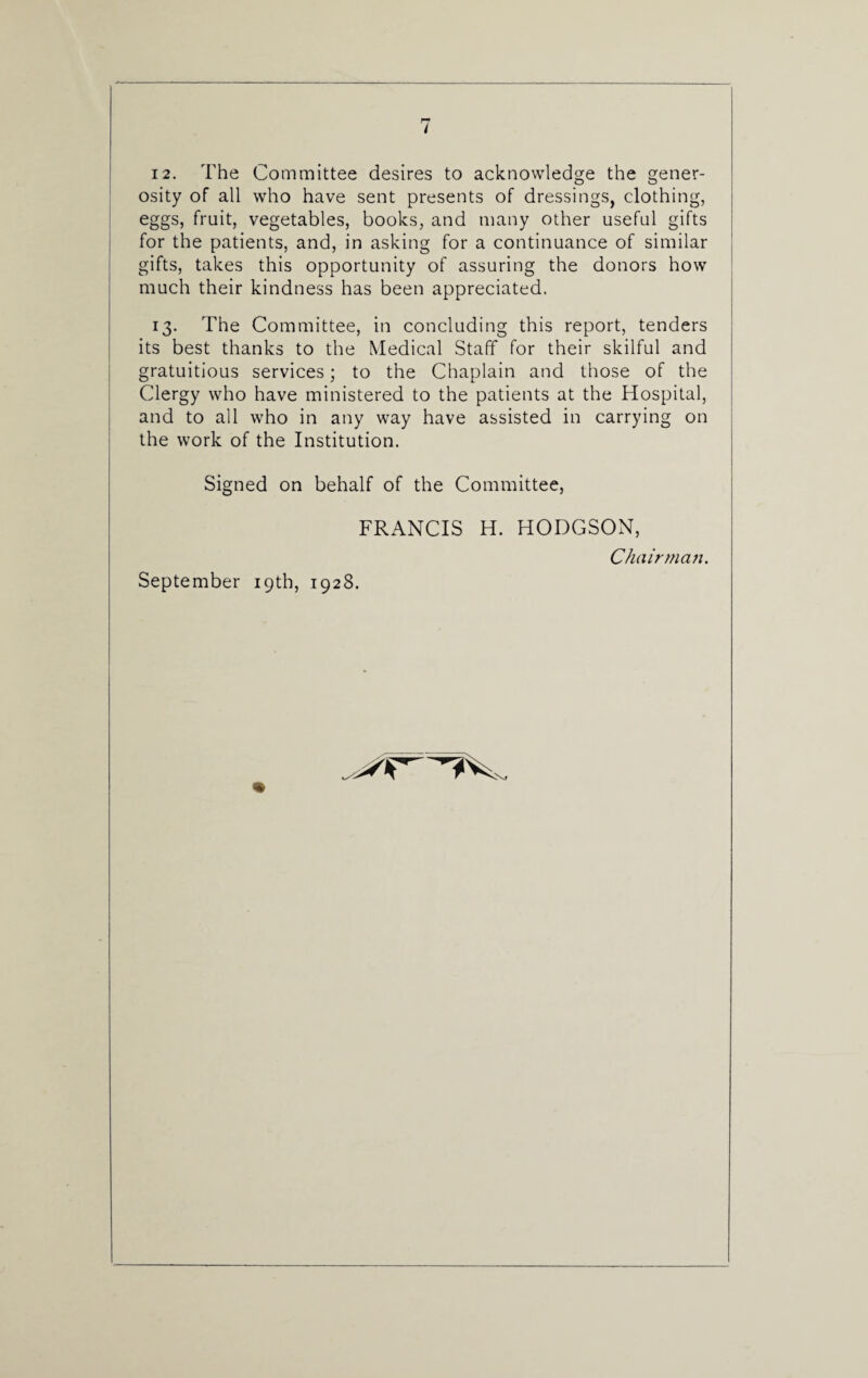 / 12. The Committee desires to acknowledge the gener¬ osity of all who have sent presents of dressings, clothing, eggs, fruit, vegetables, books, and many other useful gifts for the patients, and, in asking for a continuance of similar gifts, takes this opportunity of assuring the donors how much their kindness has been appreciated. 13. The Committee, in concluding this report, tenders its best thanks to the Medical Staff for their skilful and gratuitious services; to the Chaplain and those of the Clergy who have ministered to the patients at the Hospital, and to all who in any way have assisted in carrying on the work of the Institution. Signed on behalf of the Committee, FRANCIS H. HODGSON, September 19th, 1928. Chairman.
