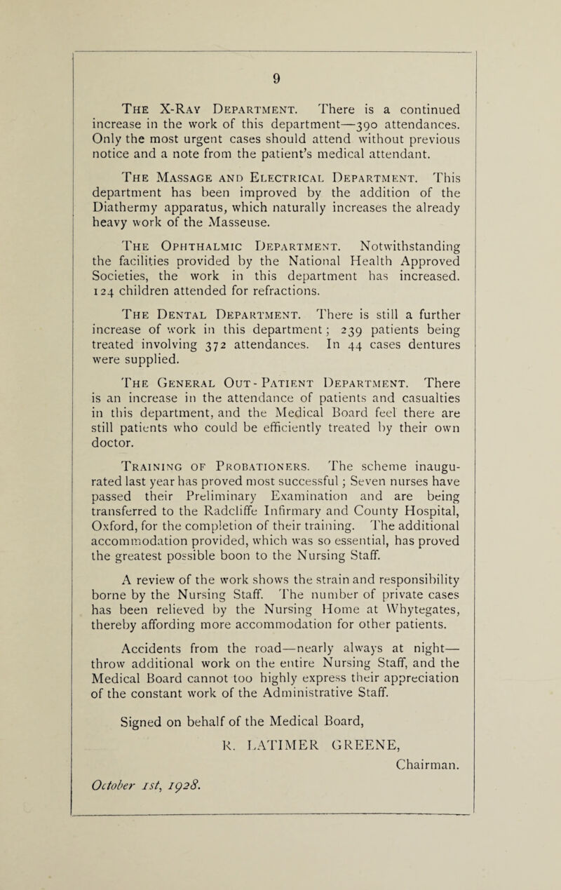The X-Rav Department. There is a continued increase in the work of this department—390 attendances. Only the most urgent cases should attend without previous notice and a note from the patient’s medical attendant. The Massage and Electrical Department. This department has been improved by the addition of the Diathermy apparatus, which naturally increases the already heavy work of the Masseuse. The Ophthalmic Department. Notwithstanding the facilities provided by the National Health Approved Societies, the work in this department has increased. 124 children attended for refractions. The Dental Department. There is still a further increase of work in this department; 239 patients being treated involving 372 attendances. In 44 cases dentures were supplied. The General Out-Patient Department. There is an increase in the attendance of patients and casualties in this department, and the Medical Board feel there are still patients who could be efficiently treated by their own doctor. Training of Probationers. The scheme inaugu¬ rated last year has proved most successful; Seven nurses have passed their Preliminary Examination and are being transferred to the Radclifife Infirmary and County Hospital, Oxford, for the completion of their training. The additional accommodation provided, wffiich was so essential, has proved the greatest possible boon to the Nursing Staff. A review of the work shows the strain and responsibility borne by the Nursing Staff. The number of private cases has been relieved by the Nursing Home at Whytegates, thereby affording more accommodation for other patients. Accidents from the road—nearly always at night— throw additional work on the entire Nursing Staff, and the Medical Board cannot too highly express their appreciation of the constant work of the Administrative Staff. Signed on behalf of the Medical Board, R. LATIMER GREENE, Chairman. October 1st, 1928.