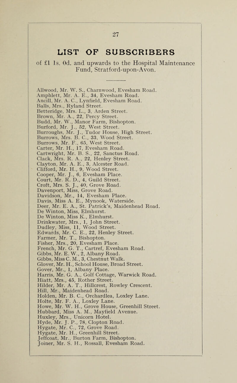 LIST OF SUBSCRIBERS of £1 Is. Od. and upwards to the Hospital Maintenance Fund, Stratford-upon-Avon. Allwood, Mr. W. S., Charnwood, Evesham Road. Amphlett, Mr. A. E., 34, Evesham Road. Ancill, Mr. A. C., Lynfield, Evesham Road. Balls, Mrs., Ryland Street. Betteridge, Mrs. L., 3, Arden Street. Brown, Mr. A., 22, Percy Street. Budd, Mr. W., Manor Farm, Bishopton. Bnrford, Mr. J., 52, West Street. Burroughs, Mr. J., Tudor House, High Street. Burrows, Mrs. B. C., 33, Wood Street. Burrows, Mr. F., 65, West Street. Carter, Mr. H., 17, Evesham Road. Cartwright, Mr. B. S., 22, Sanctus Road. Clack, Mrs. R. A., 22, Henley Street. Clayton, Mr. A. E., 3, Alcester Road. Clifford, Mr. H., 9, Wood Street. Cooper, Mr. J., 6, Evesham Place. Court, Mr. R. D., 4, Guild Street. Croft, Mrs. S. J., 40, Grove Road. Davenport, Miss, Grove Road. Davidson, Mr., 14, Evesham Place. Davis, Miss A. E., Mynook, Waterside. Deer, Mr. E. A., St. Patrick's, Maidenhead Road. De Winton, Miss, Elmhurst. De Winton, Miss K., Elmhurst. Drinkwater, Mrs., 1, John Street. Dudley, Miss, 11, Wood Street. Edwards, Mr. C. E., 22, Henley Street. Farmer, Mr. T., Bishopton. Fisher, Mrs., 20, Evesham Place. French, Mr. G. T., Cartref, Evesham Road. Gibbs, Mr. E. W., 2, Albany Road. Gibbs, Miss C. M., 3, Chestnut Walk. Glover, Mr. H., School House, Broad Street. Gover, Mr., 1, Albany Place. Harris, Mr. G. A., Golf Cottage, Warwick Road. Hiatt, Mrs., 45, Rother Street. Hilder, Mr. A. T., Hillcrest, Rowley Crescent. Hill, Mr., Maidenhead Road. Holden, Mr. B. C., Orchardlea, Loxley Lane. Holte, Mr. F. A., Loxley Lane. Howe, Mr. W. H., Grove House, Greenhill Street. Hubbard, Miss A. M., Mayfield Avenue. Huxley, Mrs., Unicorn Hotel. Hyde, Mr. J. P., 78, Clopton Road. Hygate, Mr. C., 72, Grove Road. Hygate, Mr. H., Greenhill Street. Jeffcoat, Mr., Burton Farm, Bishopton. Joiner, Mr. S. H., Rossall, Evesham Road.