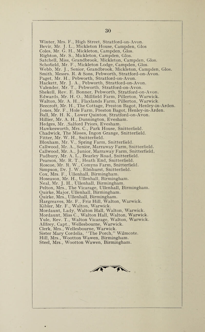 Winter, Mrs. F., High Street, Stratford-on-Avon. Bevir, Mr. J. L., Mickleton House, Campden, Glos Coles, Mr. G. H., Mickleton, Campden, Glos. Righton, Mr. S., Mickleton, Campden, Glos. Satchell, Miss, Grandbrook, Mickleton, Campden, Glos. Schofield, Mr. F., Mickleton Lodge, Campden, Glos. Webb, Mr. J., Senior, Grandbrook, Mickleton, Campden, Glos. Smith, Messrs. R. & Sons, Pebworth, Stratford-on-Avon. Paget, Mr. H., Pebworth, Stratford-on-Avon. Hackett, Mr. J. A., Pebworth, Stratford-on-Avon. Valender, Mr. T., Pebworth, Stratford-on-Avon. Shekell, Rev. E. Bonner, Pebworth, Stratford-on-Avon. Edwards, Mr. H. O., Millfield Farm, Pillerton, Warwick. Walton, Mr. A. H., Flaxlands Farm, Pillerton, Warwick. Beecroft, Mr. H., The Cottage, Preston Bagot, Henley-in-Arden. Jones, Mr. F., Hole Farm, Preston Bagot, Henley-in-Arden. Ball, Mr. H. Iv., Lower Quinton, Stratford-on-Avon. Hillier, Mr. A. H., Dunnington, Evesham. Hedges, Mr. ,Salford Priors, Evesham. Hawkesworth, Mrs. C., Park House, Snitterfield. Chadwick, The Misses, Ingon Grange, Snitterfield. Fitter, Mr. W. H., Snitterfield. Bloxham, Mr. V., Spring Farm, Snitterfield. Callwood, Mr. A., Senior, Marraway Farm, Snitterfield. Callwood, Mr. A., Junior, Marraway Farm, Snitterfield. Padbury, Mr. A. L., Bearley Road, Snitterfield. Pearson, Mr. R. T., Heath End, Snitterfield. Roscoe, Mr. R. W., Comyns Farm, Snitterfield. Simpson, Dr. J. W., Elmhurst, Snitterfield. Cox, Mrs. F., Ullenhall, Birmingham. Hoseason, Mr. H., Ullenhall, Birmingham. Neal, Mr. J. H., Ullenhall, Birmingham. Pelton, Mrs., The Vicarage, Ullenhall, Birmingham. Quirke, Major, Ullenhall, Birmingham. Quirke, Mrs., Ullenhall, Birmingham. Hargreaves, Mr. F., Friz Hill, Walton, Warwick. Ivibler, Mr. F., Walton, Warwick. Mordaunt, Lady, Walton Hall, Walton, Warwick. Mordaunt, Miss C., Walton Hall, Walton, Warwick. Yule, Rev. T., Walton Vicarage, Walton, Warwick. Allfrey, Capt., Wellesbourne, Warwick. Clerk, Mrs., Wellesbourne, Warwick. Sister Mary Cordelia, “The Porch,” Wilmcote. Hill, Mrs., Wootton Wawen, Birmingham. Steel, Mrs., Wootton Wawen, Birmingham.