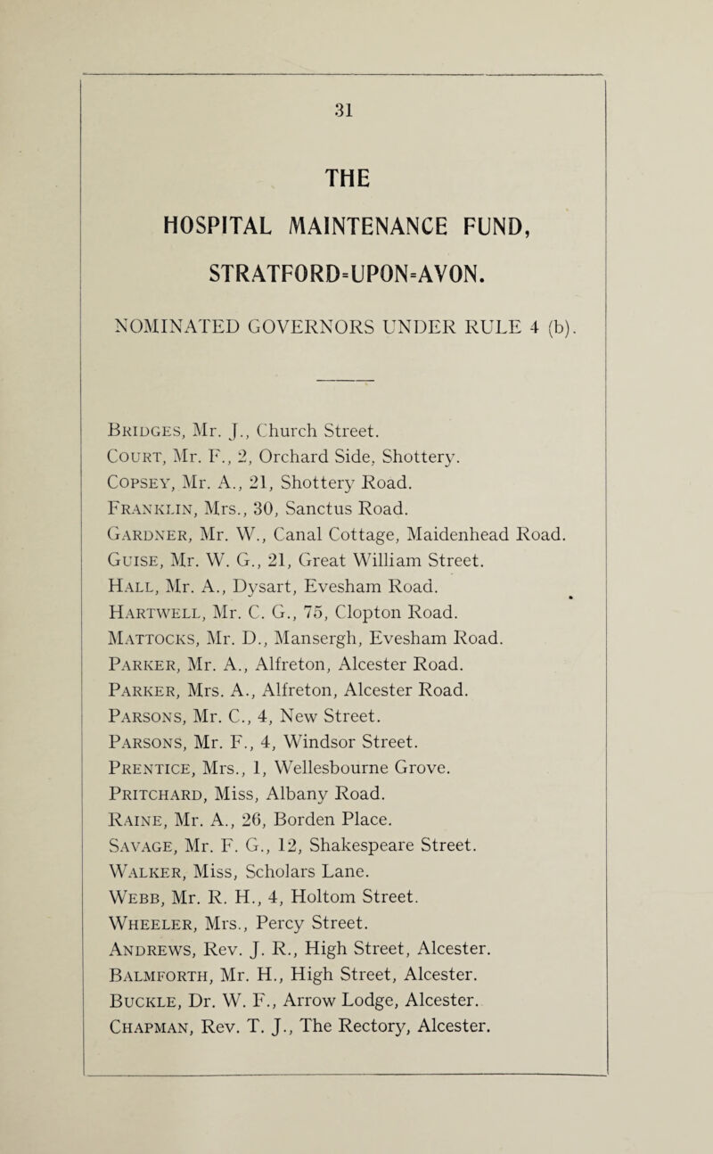 THE HOSPITAL MAINTENANCE FUND, STRATFORD=UP0N=AVON. NOMINATED GOVERNORS UNDER RULE 4 (b). Bridges, Mr. J., Church Street. Court, Mr. F., 2, Orchard Side, Shottery. Copsey, Mr. A., 21, Shottery Road. Franklin, Mrs., 30, Sanctus Road. Gardner, Mr. W., Canal Cottage, Maidenhead Road. Guise, Mr. W. G., 21, Great William Street. Hall, Mr. A., Dysart, Evesham Road. Hartwell, Mr. C. G., 75, Clopton Road. Mattocks, Mr. D., Mansergh, Evesham Road. Parker, Mr. A., Alfreton, Alcester Road. Parker, Mrs. A., Alfreton, Alcester Road. Parsons, Mr. C., 4, New Street. Parsons, Mr. F., 4, Windsor Street. Prentice, Mrs., 1, Wellesbourne Grove. Pritchard, Miss, Albany Road. Raine, Mr. A., 26, Borden Place. Savage, Mr. F. G., 12, Shakespeare Street. Walker, Miss, Scholars Lane. Webb, Mr. R. H., 4, Holtom Street. Wheeler, Mrs., Percy Street. Andrews, Rev. J. R., High Street, Alcester. Balmforth, Mr. H., High Street, Alcester. Buckle, Dr. W. F., Arrow Lodge, Alcester. Chapman, Rev. T. J., The Rectory, Alcester.