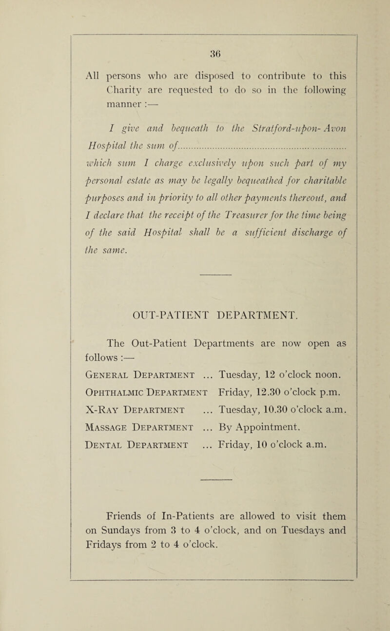 All persons who are disposed to contribute to this Charity are requested to do so in the following manner :— I give and bequeath to the Stratford-upon- Avon Hospital the sum of.. which sum I charge exclusively \upon such part of my personal estate as may be legally bequeathed for charitable purposes and in priority to all other payments thereout, and I declare that the receipt of the Treasurer for the time being of the said Hospital shall be a sufficient discharge of the same. OUT-PATIENT DEPARTMENT. The Out-Patient Departments are now open as follows :— General Department ... Tuesday, 12 o’clock noon. Ophthalmic Department Friday, 12.30 o’clock p.m. X-Ray Department ... Tuesday, 10.30 o’clock a.m. Massage Department ... By Appointment. Dental Department ... Friday, 10 o’clock a.m. Friends of In-Patients are allowed to visit them on Sundays from 3 to 4 o’clock, and on Tuesdays and Fridays from 2 to 4 o’clock.