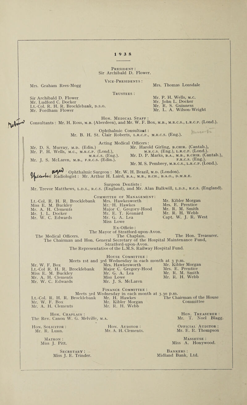 President : Sir Archibald D. Flower. Vice-Presidents : Mrs. Graham Rees-Mogg Trustees: Sir Archibald D. Flower Mr. Ludford C. Docker Lt.-Col. R. H. R. Brocklebanlc, d.s.o. Mr. Fordham Flower Mrs. Thomas Lonsdale Mr. P. H. Wells, m.c. Mr. John L. Docker Mr. R. S. Guinness Mr. L. A. W’ilson-Wright Hon. Medical Staff : Consultants : Mr. H. Ross, m.b. (Aberdeen), and Mr. W. F. Box, m.b., m.r.c.s., l.r.c.p. (Lond.). Ophthalmic Consultant : Mr. B. H. St. Clair Roberts, l.r.c.p., m.r.c.s. (Eng.). Acting Medical Officers: Mr. D. S. Murray, m.d. (Edin.) Mr. Harold Girling, b.chir. (Cantab.), Mr. P. H. Wells, m.c., m.r.c.p. (Lond.), m.r.c.s. (Eng.), l.r.c.p. (Lond.). m.r.c.s. (Eng.). Mr. D. P. Marks, b.a., m.b., b.chir. (Cantab.), Mr. J. S. McLaren, m.b., f.r.c.s. (Edin.). f.r.c.s. (Eng.). Mr. M. S. Pembrey, m.r.c.s., l.r.c.p. (Lond.). Ophthalmic Surgeon : Mr. W. H. Brazil, m.d. (London). I Radiologist : Mr. Arthur H. Laird, b.a., m.b., b.ch., b.a.o., d.m.r.e. Surgeon Dentists : Mr. Trevor Matthews, l.d.s., r.c.s. (England), and Mr. Alan Balkwill, l.d.s., r.c.s. (England). Committee of Management: Lt.-Col. R. H. R. Brocklebank Mrs. Hawkesworth Miss E. M. Buckley Mr. A. H. Clements Mr. J. L. Docker Mr. W. C. Edwards Mr. H. Hawkes Major C. Gregory-Hood Mr. E. T. Kennard Mr. G. A. Lea Miss Lowe Mr. Kibler Morgan Mrs. E. Prentice Mr. R. M. Smith Mr. R. H. Webb Capt. W. J. R. West Ex-Officio : The Mayor of Stratford-upon-Avon. The Chaplain. The Hon. Treasurer. The Chairman and Hon. General Secretary of the Hospital Maintenance Fund, Stratford-upon-Avon. The Representative of the L.M.S. Railway Hospital Fund. The Medical Officers. House Committee : Meets ist and 3rd Wednesday in each month at 3 p.m. Mr. W. F. Box Mrs. Hawkesworth Mr. Kibler Morgan Lt.-Col R. H. R. Brocklebank Major C. Gregory-Hood Mrs. E. Prentice Miss E. M. Buckley Mr. G. A. Lea Mr. R. M. Smith Mr. A. H. Clements Miss Lowe Mr. R. H. Webb Mr. W. C. Edwards Mr. J. S. McLaren Finance Committee : Meets 3rd Wednesday in each month at 3.30 p.m. Lt.-Col. R. IL R. Brocklebank Mr. W. F. Box Mr. A. H. Clements Mr. H. Hawkes Mr. Kibler Morgan Mr. R. H. Webb Hon. Chaplain : The Rev. Canon W. G. Melville, m.a. FIon. Solicitor : Mr. R. Lunn. Matron : Miss J. Pitt. Hon. Auditor : Mr. A. H. Clements. The Chairman of the House Committee Hon. Treasurer : Mr. T. Noel Blagg. Official Auditor : Mr. F.. R. Thompson Masseuse : Miss A. Honywood. Secretary : Miss J. E. Trinder. Bankers : Midland Bank, Ltd.