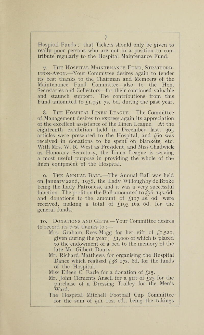 Hospital Funds ; that Tickets should only be given to really poor persons who are not in a position to con¬ tribute regularly to the Hospital Maintenance Fund. 7. The Hospital Maintenance Fund, Stratford- upon-Avon.—Your Committee desires again to tender its best thanks to the Chairman and Members of the Maintenance Fund Committee—also to the Hon. Secretaries and Collectors—for their continued valuable and staunch support. The contributions from this Fund amounted to £1,951 7s. 6d. daring the past year. 8. The Hospital Linen League.-—-The Committee of Management desires to express again its appreciation of the excellent assistance of the Linen League. At the eighteenth exhibition held in December last, 365 articles were presented to the Hospital, and £60 was received in donations to be spent on blankets, etc. With Mrs. W. R. West as President, and Miss Chadwick as Honorary Secretary, the Linen League is serving a most useful purpose in providing the whole of the linen equipment of the Hospital. 9. The Annual Ball.—The Annual Bali was held on January 22nd, 1938, the Lady Willoughby de Broke being the Lady Patroness, and it was a very successful function. The profit on the Ball amounted to £76 14s. 6d. and donations to the amount of £117 2s. od. were received, making a total of £193 16s. 6d. for the general funds. 10. Donations and Gifts.—Your Committee desires to record its best thanks to :— Mrs. Graham Rees-Mogg for her gift of £1,520, given during the year ; £1,000 of which is placed to the endowment of a bed to the memory of the late Mr. Gilbert Douty. Mr. Richard Matthews for organising the Flospital Dance which realised £38 17s. 8d. for the funds of the Hospital. Miss Eileen C. Earle for a donation of £25. Mr. John Clements Ansell for a gift of £25 for the purchase of a Dressing Trolley for the Men’s Ward. The Hospital Mitchell Football Cup Committee for the sum of £11 10s. od., being the takings