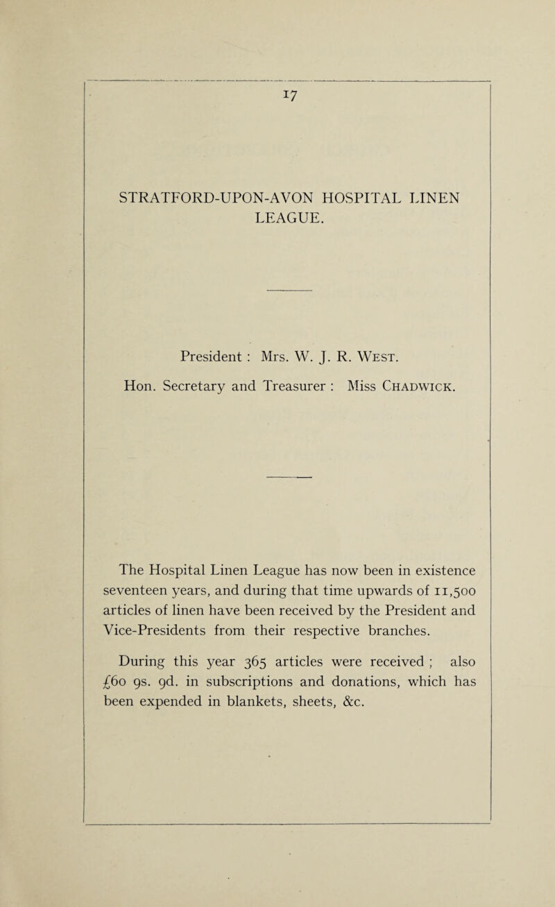 STRATFORD-UPON-AVON HOSPITAL LINEN LEAGUE. President : Mrs. W. J. R. West. Hon. Secretary and Treasurer : Miss Chadwick. The Hospital Linen League has now been in existence seventeen years, and during that time upwards of 11,500 articles of linen have been received by the President and Vice-Presidents from their respective branches. During this year 365 articles were received ; also £60 9s. 9d. in subscriptions and donations, which has been expended in blankets, sheets, &c.