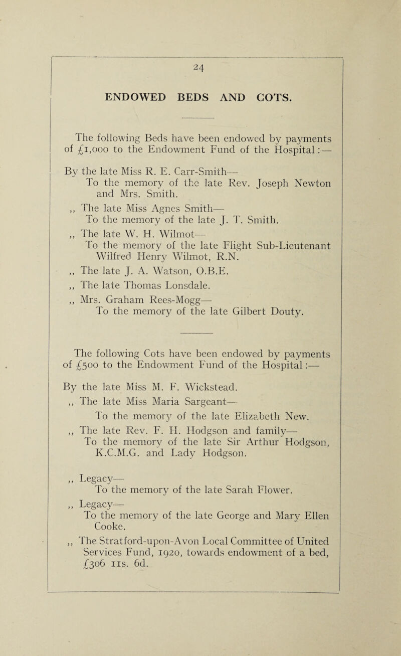 ENDOWED BEDS AND COTS. dhe following Beds have been endowed by payments of £1,000 to the Endowment Fund of the Hospital:— By the late Miss R. E. Carr-Smith— To the memory of the late Rev. Joseph Newton and Mrs. Smith. ,, The late Miss Agnes Smith— To the memory of the late J. T. Smith. ,, The late W. H. Wilmot— To the memory of the late Flight Sub-Lieutenant Wilfred Henry Wilmot, R.N. ,, The late J. A. Watson, O.B.E. ,, The late Thomas Lonsdale. ,, Mrs. Graham Rees-Mogg— To the memory of the late Gilbert Douty. The following Cots have been endowed by payments of £500 to the Endowment Fund of the Hospital:— By the late Miss M. F. Wickstead. ,, The late Miss Maria Sargeant— To the memory of the late Elizabeth New. ,, The late Rev. F. Id. Hodgson and family— To the memory of the late Sir Arthur Hodgson, K.C.M.G. and Lady Hodgson. „ Legacy— To the memory of the late Sarah Flower. ,, Legacy— To the memory of the late George and Mary Ellen Cooke. ,, The Stratford-upon-Avon Local Committee of United Services Fund, 1920, towards endowment of a bed, £306 ns. 6d.