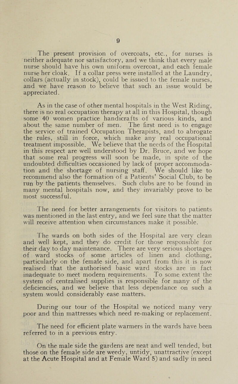 The present provision of overcoats, etc., for nurses is neither adequate nor satisfactory, and we think that every male nurse should have his own uniform overcoat, and each female nurse her cloak. If a collar press were installed at the Laundry, collars (actually in stock), could be issued to the female nurses, and we have reason to believe that such an issue would be appreciated. As in the case of other mental hospitals in the West Riding, there is no real occupation therapy at all in this Hospital, though some 40 women practice handicrafts of various kinds, and about the same number of men. The first need is to engage the service of trained Occupation Therapists, and to abrogate the rules, still in force, which make any real occupational treatment impossible. We believe that the needs of the Hospital in this respect are well understood by Dr. Bruce, and we hope that some real progress will soon be made, in spite of the undoubted difficulties occasioned by lack of proper accommoda¬ tion and the shortage of nursing staff. We should like to recommend also the formation of a Patients’ Social Club, to be run by the patients themselves. Such clubs are to be found in many mental hospitals now, and they invariably prove to be most successful. The need for better arrangements for visitors to patients was mentioned in the last entry, and we feel sure that the matter will receive attention when circumstances make it possible. The wards on both sides of the Hospital are very clean and well kept, and they do credit for those responsible for their day to day maintenance. There are very serious shortages of ward stocks of some articles of linen and clothing, particularly on the female side, and apart from this it is now realised that the authorised basic ward stocks are in fact inadequate to meet modern requirements. To some extent the system of centralised supplies is responsible for many of the deficiencies, and we believe that less dependance on such a system would considerably ease matters. During our tour of the Hospital we noticed many very poor and thin mattresses which need re-making or replacement. The need for efficient plate warmers in the wards have been referred to in a previous entry. On the male side the gardens are neat and well tended, but those on the female side are weedy, untidy, unattractive (except at the Acute Hospital and at Female Ward 5) and sadly in need