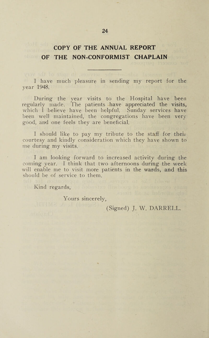 COPY OF THE ANNUAL REPORT OF THE NON-CONFORMIST CHAPLAIN I have much pleasure in sending my report for the year 1948. During the year visits to the Hospital have been regularly made. The patients have appreciated the visits, which I believe have been helpful. Sunday services have been well maintained, the congregations have been very good, and one feels they are beneficial. I should like to pay my tribute to the staff for theii courtesy and kindly consideration which they have shown to me during my visits. I am looking forward to increased activity during the coming year. I think that two afternoons during the week will enable me to visit more patients in the wards, and this should be of service to them. Kind regards, Yours sincerely, (Signed) J. W. DARRELL.