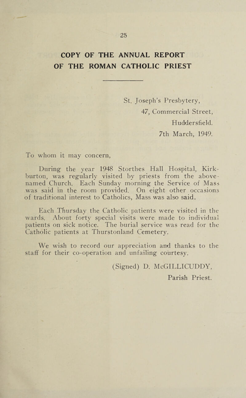 COPY OF THE ANNUAL REPORT OF THE ROMAN CATHOLIC PRIEST St. Joseph’s Presbytery, 47, Commercial Street, Huddersfield. 7th March, 1949. To whom it may concern, During- the year 1948 Storthes Hall Hospital, Kirk- burton, was regularly visited by priests from the above- named Church. Each Sunday morning the Service of Mass was said in the room provided. On eight other occasions of traditional interest to Catholics, Mass was also said. Each Thursday the Catholic patients were visited in the wards. About forty special visits were made to individual patients on sick notice. The burial service was read for the Catholic patients at Thurstonland Cemetery. We wish to record our appreciation and thanks to the staff for their co-operation and unfailing courtesy. (Signed) D. McGILLICUDDY, Parish Priest.