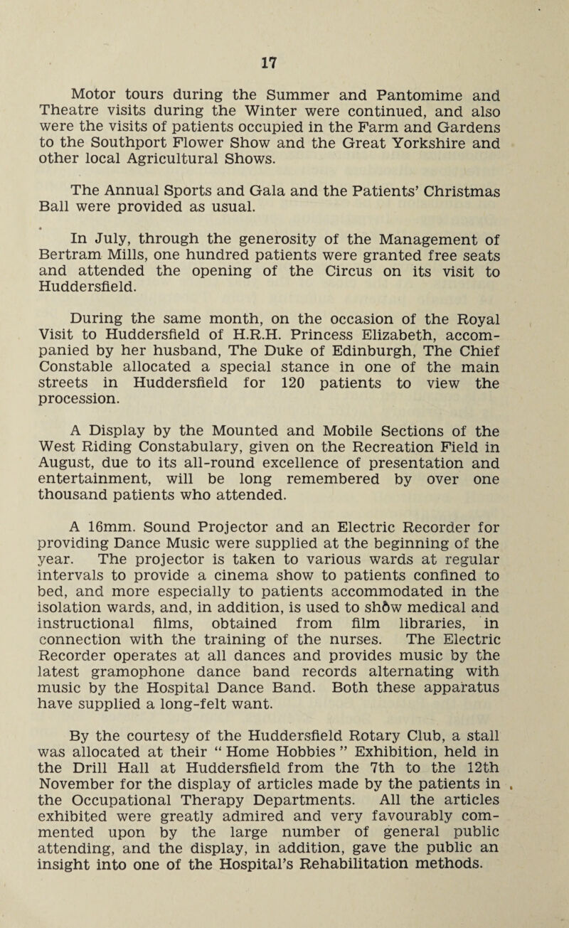Motor tours during the Summer and Pantomime and Theatre visits during the Winter were continued, and also were the visits of patients occupied in the Farm and Gardens to the Southport Flower Show and the Great Yorkshire and other local Agricultural Shows. The Annual Sports and Gala and the Patients’ Christmas Ball were provided as usual. In July, through the generosity of the Management of Bertram Mills, one hundred patients were granted free seats and attended the opening of the Circus on its visit to Huddersfield. During the same month, on the occasion of the Royal Visit to Huddersfield of H.R.H. Princess Elizabeth, accom¬ panied by her husband, The Duke of Edinburgh, The Chief Constable allocated a special stance in one of the main streets in Huddersfield for 120 patients to view the procession. A Display by the Mounted and Mobile Sections of the West Riding Constabulary, given on the Recreation Field in August, due to its all-round excellence of presentation and entertainment, will be long remembered by over one thousand patients who attended. A 16mm. Sound Projector and an Electric Recorder for providing Dance Music were supplied at the beginning of the year. The projector is taken to various wards at regular intervals to provide a cinema show to patients confined to bed, and more especially to patients accommodated in the isolation wards, and, in addition, is used to sh6w medical and instructional films, obtained from film libraries, in connection with the training of the nurses. The Electric Recorder operates at all dances and provides music by the latest gramophone dance band records alternating with music by the Hospital Dance Band. Both these apparatus have supplied a long-felt want. By the courtesy of the Huddersfield Rotary Club, a stall was allocated at their “ Home Hobbies ” Exhibition, held in the Drill Hall at Huddersfield from the 7th to the 12th November for the display of articles made by the patients in . the Occupational Therapy Departments. All the articles exhibited were greatly admired and very favourably com¬ mented upon by the large number of general public attending, and the display, in addition, gave the public an insight into one of the Hospital’s Rehabilitation methods.