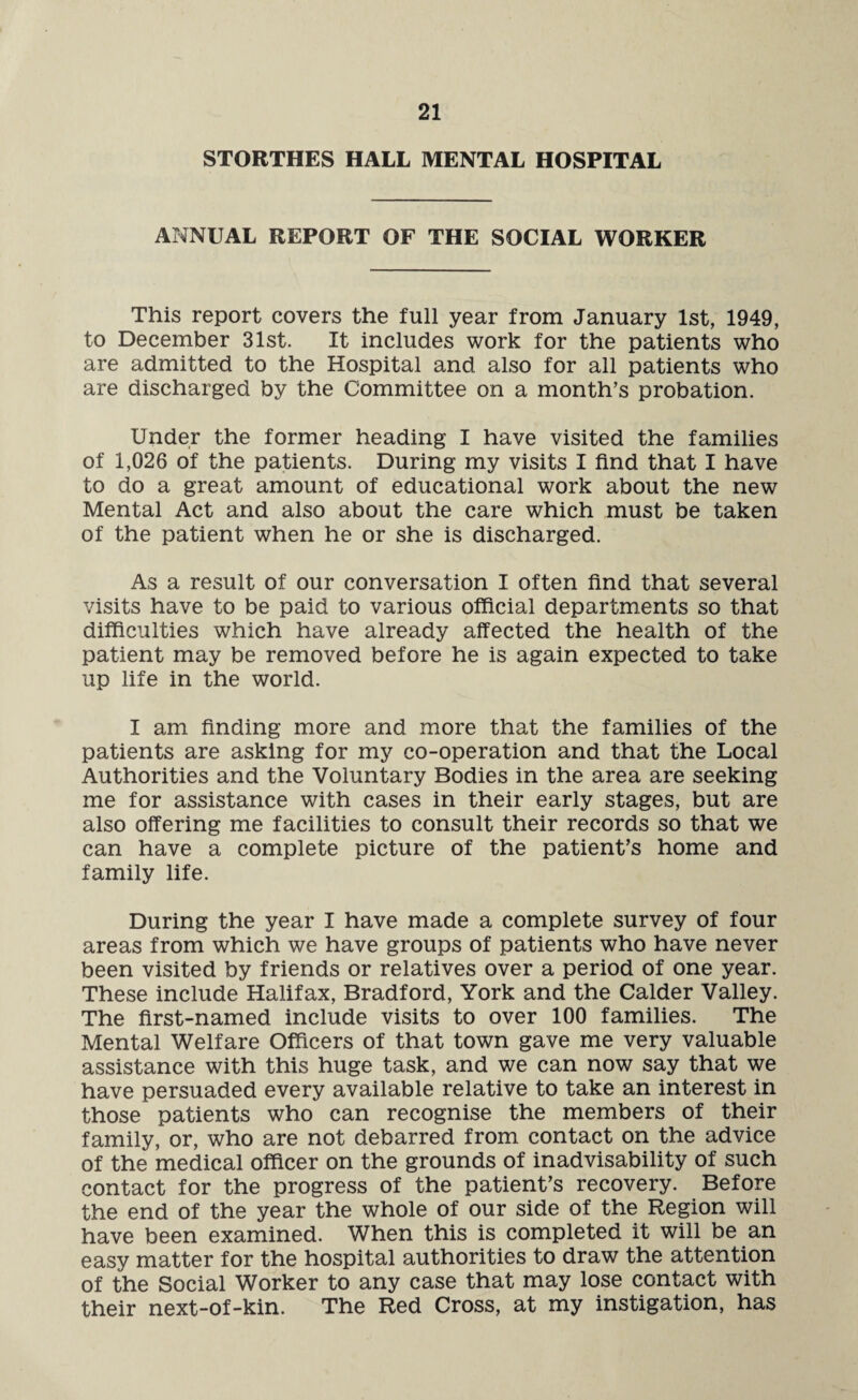 STORTHES HALL MENTAL HOSPITAL ANNUAL REPORT OF THE SOCIAL WORKER This report covers the full year from January 1st, 1949, to December 31st. It includes work for the patients who are admitted to the Hospital and also for all patients who are discharged by the Committee on a month’s probation. Under the former heading I have visited the families of 1,026 of the patients. During my visits I find that I have to do a great amount of educational work about the new Mental Act and also about the care which must be taken of the patient when he or she is discharged. As a result of our conversation I often find that several visits have to be paid to various official departments so that difficulties which have already affected the health of the patient may be removed before he is again expected to take up life in the world. I am finding more and more that the families of the patients are asking for my co-operation and that the Local Authorities and the Voluntary Bodies in the area are seeking me for assistance with cases in their early stages, but are also offering me facilities to consult their records so that we can have a complete picture of the patient’s home and family life. During the year I have made a complete survey of four areas from which we have groups of patients who have never been visited by friends or relatives over a period of one year. These include Halifax, Bradford, York and the Calder Valley. The first-named include visits to over 100 families. The Mental Welfare Officers of that town gave me very valuable assistance with this huge task, and we can now say that we have persuaded every available relative to take an interest in those patients who can recognise the members of their family, or, who are not debarred from contact on the advice of the medical officer on the grounds of inadvisability of such contact for the progress of the patient’s recovery. Before the end of the year the whole of our side of the Region will have been examined. When this is completed it will be an easy matter for the hospital authorities to draw the attention of the Social Worker to any case that may lose contact with their next-of-kin. The Red Cross, at my instigation, has