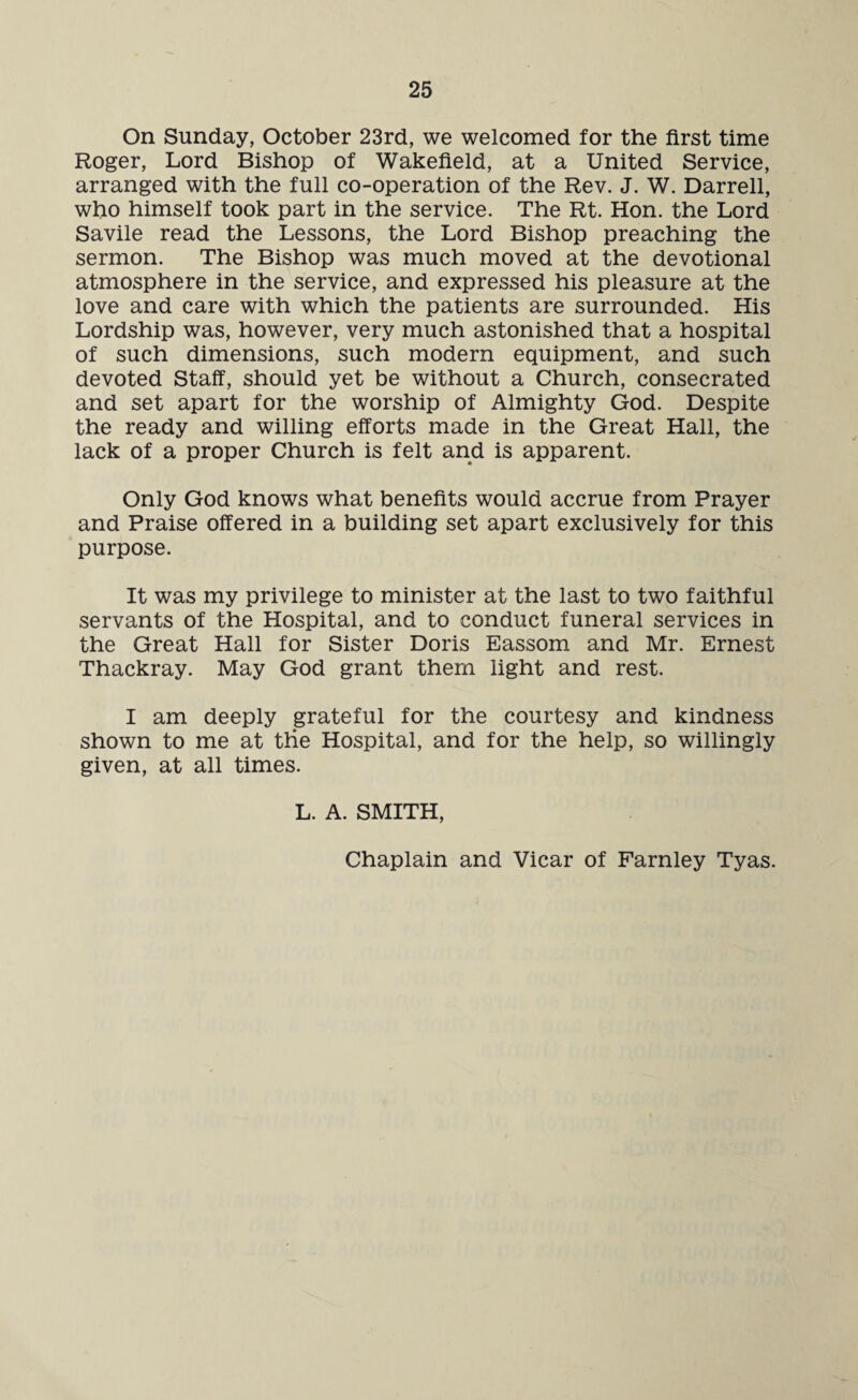 On Sunday, October 23rd, we welcomed for the first time Roger, Lord Bishop of Wakefield, at a United Service, arranged with the full co-operation of the Rev. J. W. Darrell, who himself took part in the service. The Rt. Hon. the Lord Savile read the Lessons, the Lord Bishop preaching the sermon. The Bishop was much moved at the devotional atmosphere in the service, and expressed his pleasure at the love and care with which the patients are surrounded. His Lordship was, however, very much astonished that a hospital of such dimensions, such modern equipment, and such devoted Staff, should yet be without a Church, consecrated and set apart for the worship of Almighty God. Despite the ready and willing efforts made in the Great Hall, the lack of a proper Church is felt and is apparent. Only God knows what benefits would accrue from Prayer and Praise offered in a building set apart exclusively for this purpose. It was my privilege to minister at the last to two faithful servants of the Hospital, and to conduct funeral services in the Great Hall for Sister Doris Eassom and Mr. Ernest Thackray. May God grant them light and rest. I am deeply grateful for the courtesy and kindness shown to me at tiie Hospital, and for the help, so willingly given, at all times. L. A. SMITH, Chaplain and Vicar of Farnley Tyas.