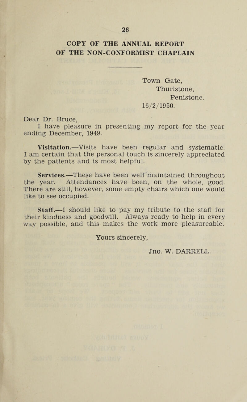 COPY OF THE ANNUAL REPORT OF THE NON-CONFORMIST CHAPLAIN Town Gate, Thurlstone, Penistone. 16/2/1950. Dear Dr. Bruce, I have pleasure in presenting my report lor the year ending December, 1949. Visitation.—Visits have been regular and systematic. I am certain that the personal touch is sincerely appreciated by the patients and is most helpful. Services.—These have been well maintained throughout the year. Attendances have been, on the whole, good. There are still, however, some empty chairs which one would like to see occupied. Staff.—I should like to pay my tribute to the staff for their kindness and goodwill. Always ready to help in every way possible, and this makes the work more pleasureable. Yours sincerely, Jno. W. DARRELL.