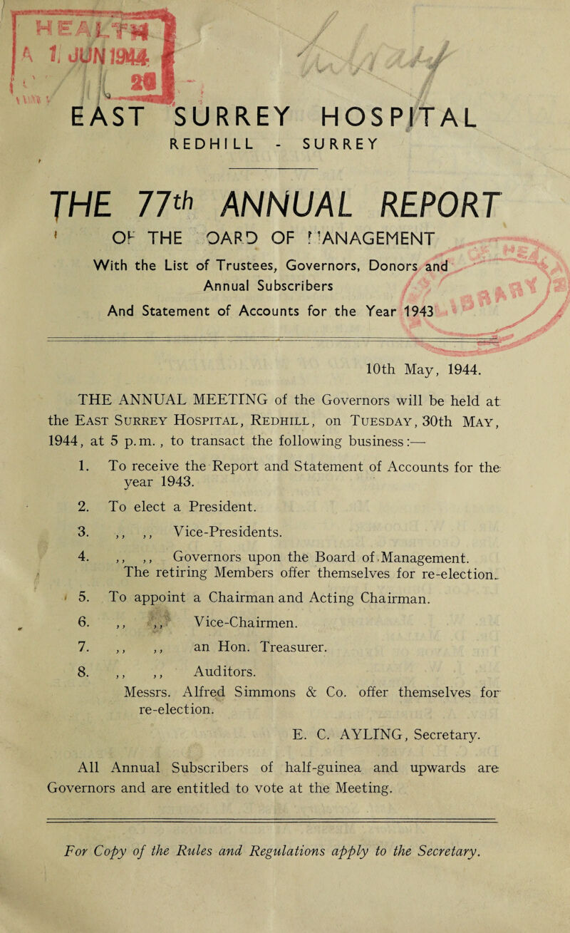 . i 20 EAST SURREY REDHILL - HOSPITAL SURREY THE 77tl' ANNUAL REPORT < OF THE OARD OF .MANAGEMENT With the List of Trustees^ Governors, Donors and Annual Subscribers And Statement of Accounts for the Year 1943 10th May, 1944. THE ANNUAL MEETING of the Governors will be held at; the East Surrey Hospital, Redhill, on Tuesday, 30th May, 1944, at 5 p.m. , to transact the following business:— 1. To receive the Report and Statement of Accounts for the- year 1943. 2. To elect a President. 3. ,, ,, Vice-Presidents. 4. ,, ,, Governors upon the Board of .Management. The retiring Members offer themselves for re-election. • 5. To appoint a Chairman and Acting Chairman. 6. ,, ,,/ Vice-Chairmen. 7. ,, ,, an Hon. Treasurer. 8. ,, ,, Auditors. Messrs. Alfred Simmons & Co. offer themselves for re-election. E. C. AYLING, Secretary. All Annual Subscribers of half-guinea and upwards are Governors and are entitled to vote at the Meeting. For Copy of the Rules and Regulations apply to the Secretary.