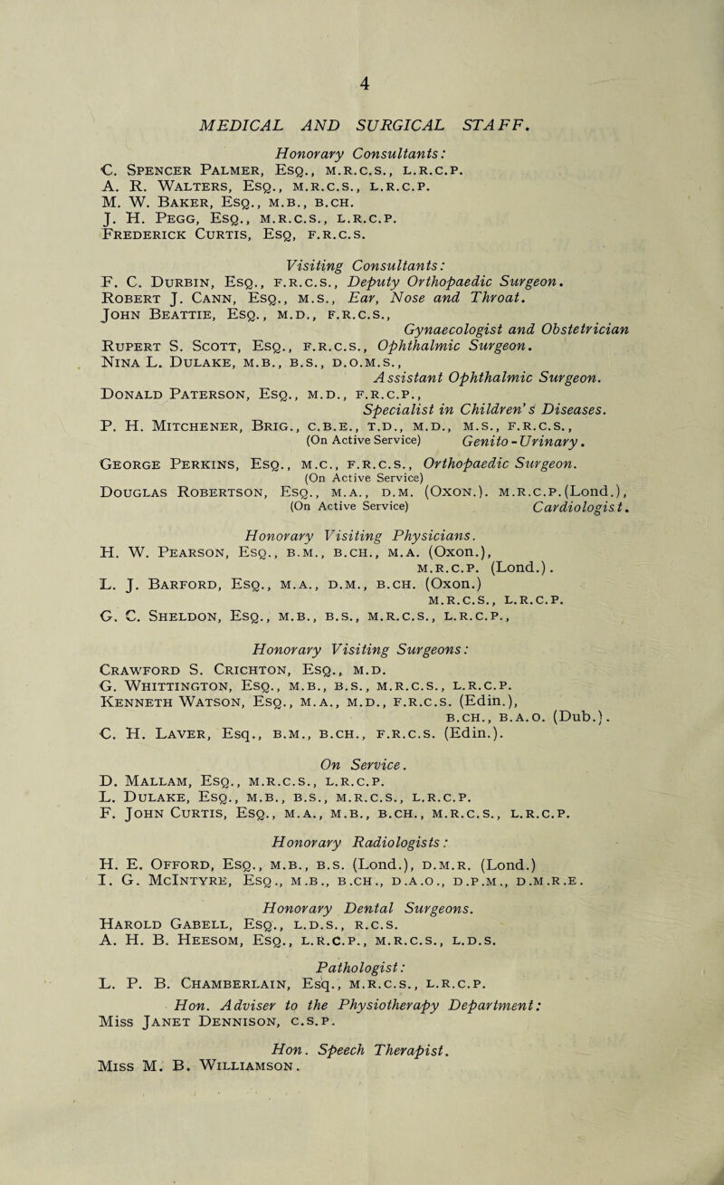 MEDICAL AND SURGICAL STAFF. Honorary Consultants: C. Spencer Palmer, Esq., m.r.c.s., l.r.c.p. A. R. Walters, Esq., m.r.c.s., l.r.c.p. M. W. Baker, Esq., m.b., b.ch. J. H. Pegg, Esq., m.r.c.s., l.r.c.p. Frederick Curtis, Esq, f.r.c.s. Visiting Consultants: E. C. Durbin, Esq., f.r.c.s.. Deputy Orthopaedic Surgeon. Robert J. Cann, Esq., m.s.. Ear, Nose and Throat. John Beattie, Esq., m.d., f.r.c.s.. Gynaecologist and Obstetrician Rupert S. Scott, Esq., f.r.c.s.. Ophthalmic Surgeon. Nina L. Dulake, m.b., b.s., d.o.m.s.. Assistant Ophthalmic Surgeon. Donald Paterson, Esq., m.d., f.r.c.p.. Specialist in Children’s Diseases. P. H. Mitchener, Brig., c.b.e., t.d., m.d., m.s., f.r.c.s., (On Active Service) Genito - Urinary. George Perkins, Esq., m.c., f.r.c.s.. Orthopaedic Surgeon. (On Active Service) Douglas Robertson, Esq., m.a., d.m. (Oxon.). m.r.c.p.(Lond.), (On Active Service) Cardiologist. Honorary Visiting Physicians. H. W. Pearson, Esq., b.m., b.ch., m.a. (Oxon.), M.R.C.P. (Lond.). E. J. Barford, Esq., m.a., d.m., b.ch. (Oxon.) M.R.C.S., L.R.C.P. G, C. Sheldon, Esq., m.b., b.s., m.r.c.s., l.r.c.p.. Honorary Visiting Surgeons: Crawford S. Crichton, Esq., m.d. G. Whittington, Esq., m.b., b.s., m.r.c.s., l.r.c.p. Kenneth Watson, Esq., m.a., m.d., f.r.c.s. (Edin.), B.CH., B.A.O. (Dub.). C. H. Laver, Esq., b.m., b.ch., f.r.c.s. (Edin.). On Service. D. Mallam, Esq., m.r.c.s., l.r.c.p. L. Dulake, Esq., m.b., b.s., m.r.c.s., l.r.c.p. F. John Curtis, Esq., m.a., m.b., b.ch., m.r.c.s., l.r.c.p. Honorary Radiologists: H. E. Offord, Esq., m.b., b.s. (Lond.), d.m.r. (Lond.) I. G. McIntyre, Esq., m.b., b.ch., d.a.o., d.p.m., d.m.r.e. Honorary Dental Surgeons. Harold Gabell, Esq,, l.d.s., r.c.s. A. H. B. Heesom, Esq., l.r.c.p., m.r.c.s., l.d.s. Pathologist: L. P. B. Chamberlain, Esq., m.r.c.s., l.r.c.p. Hon. Adviser to the Physiotherapy Department: Miss Janet Dennison, c.s.p. Hon. Speech Therapist. Miss M. B. Williamson,