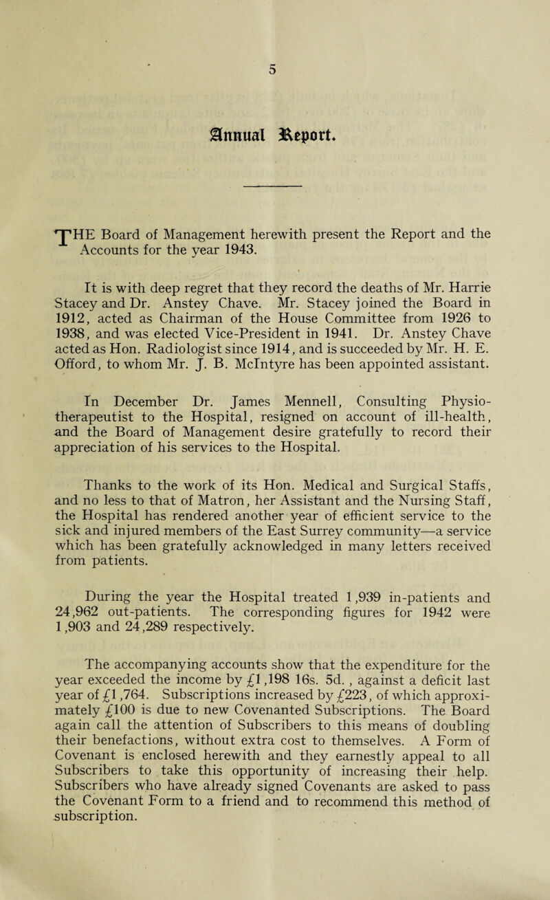 Annual ^Report* ^HE Board of Management herewith present the Report and the Accounts for the year 1943. It is with deep regret that they record the deaths of Mr. Harrie Stacey and Dr. Anstey Chave. Mr. Stacey joined the Board in 1912, acted as Chairman of the House Committee from 1926 to 1938, and was elected Vice-President in 1941. Dr. Anstey Chave acted as Hon. Radiologist since 1914, and is succeeded by Mr. H. E. Offord, to whom Mr. J. B. McIntyre has been appointed assistant. In December Dr. James Mennell, Consulting Physio- therapeutist to the Hospital, resigned on account of ill-health, and the Board of Management desire gratefully to record their appreciation of his services to the Hospital. Thanks to the work of its Hon. Medical and Surgical Staffs, and no less to that of Matron, her Assistant and the Nursing Staff, the Hospital has rendered another year of efficient service to the sick and injured members of the East Surrey community—a service which has been gratefully acknowledged in many letters received from patients. During the year the Hospital treated 1,939 in-patients and 24,962 out-patients. The corresponding figures for 1942 were 1,903 and 24,289 respectively. The accompanying accounts show that the expenditure for the year exceeded the income by £1,198 16s. 5d. , against a deficit last year of £1,764. Subscriptions increased by £223, of which approxi¬ mately £100 is due to new Covenanted Subscriptions. The Board again call the attention of Subscribers to this means of doubling their benefactions, without extra cost to themselves. A Form of Covenant is enclosed herewith and they earnestly appeal to all Subscribers to take this opportunity of increasing their help. Subscribers who have already signed Covenants are asked to pass the Covenant Form to a friend and to recommend this method of subscription.