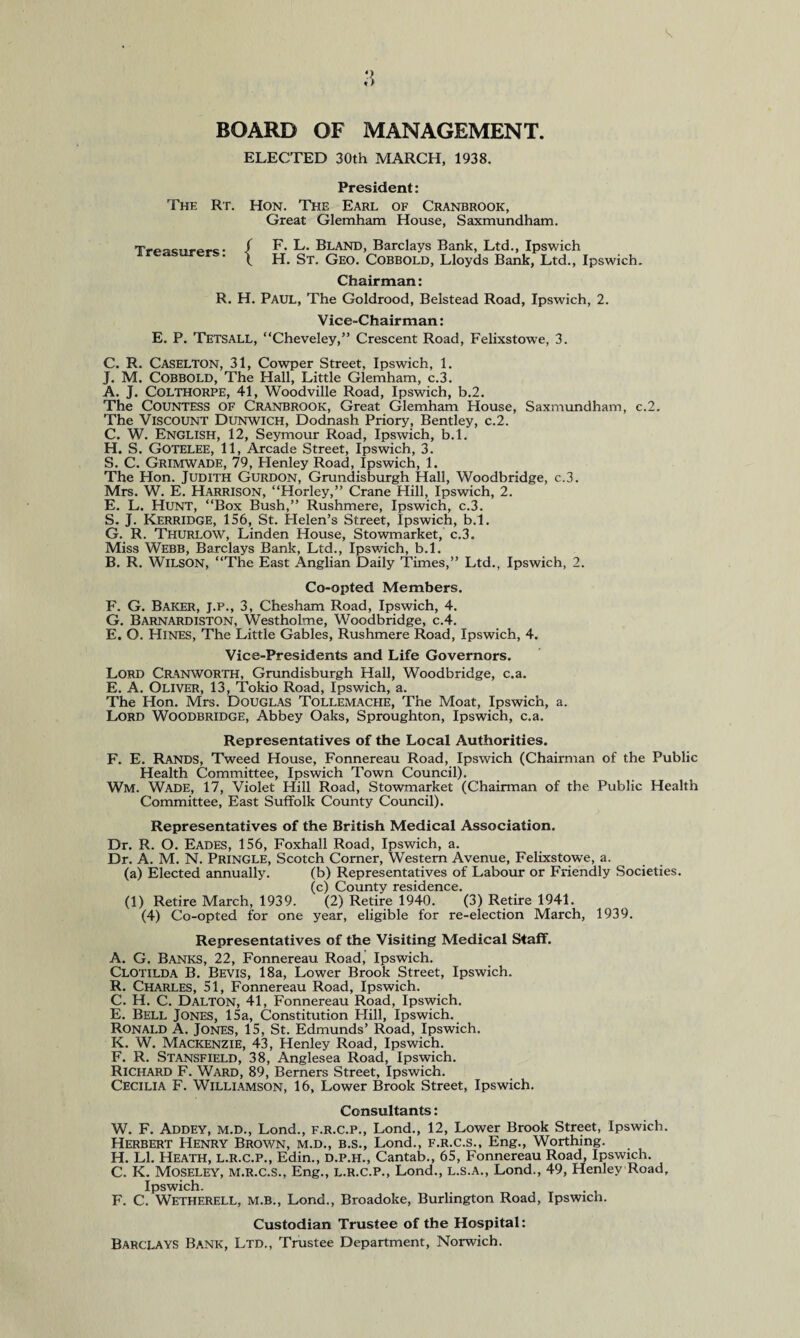 BOARD OF MANAGEMENT. ELECTED 30th MARCH, 1938. President: The Rt. Hon. The Earl of Cranbrook, Great Glemham House, Saxmundham. Treasurers: { F. L. Bland, Barclays Bank, Ltd., Ipswich H. St. Geo. Cobbold, Lloyds Bank, Ltd., Ipswich. Chairman: R. H. Paul, The Goldrood, Belstead Road, Ipswich, 2. Vice-Chairman: E. P. Tetsall, “Cheveley,” Crescent Road, Felixstowe, 3. C. R. Caselton, 31, Cowper Street, Ipswich, 1. J. M. Cobbold, The Hall, Little Glemham, c.3. A. J. COLTHORPE, 41, Woodville Road, Ipswich, b.2. The COUNTESS of Cranbrook, Great Glemham House, Saxmundham, c.2. The Viscount Dunwich, Dodnash Priory, Bentley, c.2. C. W. English, 12, Seymour Road, Ipswich, b.l. H. S. Gotelee, 11, Arcade Street, Ipswich, 3. S. C. Grimwade, 79, Plenley Road, Ipswich, 1. The Hon. Judith Gurdon, Grundisburgh Hall, Woodbridge, c.3. Mrs. W. E. Harrison, “Horley,” Crane Hill, Ipswich, 2. E. L. Hunt, “Box Bush,” Rushmere, Ipswich, c.3. S. J. Kerridge, 156, St. Helen’s Street, Ipswich, b.l. G. R. Titurlow, Linden House, Stowmarket, c.3. Miss Webb, Barclays Bank, Ltd., Ipswich, b.l. B. R. Wilson, “The East Anglian Daily Times,” Ltd., Ipswich, 2. Co-opted Members. F. G. Baker, j.p., 3, Chesham Road, Ipswich, 4. G. Barnardiston, Westholme, Woodbridge, c.4. E. O. Hines, The Little Gables, Rushmere Road, Ipswich, 4. Vice-Presidents and Life Governors. Lord Cranworth, Grundisburgh Hall, Woodbridge, c.a. E. A. Oliver, 13, Tokio Road, Ipswich, a. The Hon. Mrs. Douglas Tollemache, The Moat, Ipswich, a. Lord Woodbridge, Abbey Oaks, Sproughton, Ipswich, c.a. Representatives of the Local Authorities. F. E. Rands, Tweed House, Fonnereau Road, Ipswich (Chairman of the Public Health Committee, Ipswich Town Council). Wm. Wade, 17, Violet Hill Road, Stowmarket (Chairman of the Public Health Committee, East Suffolk County Council). Representatives of the British Medical Association. Dr. R. O. Eades, 156, Foxhall Road, Ipswich, a. Dr. A. M. N. Pringle, Scotch Corner, Western Avenue, Felixstowe, a. (a) Elected annually. (b) Representatives of Labour or Friendly Societies. (c) County residence. (1) Retire March, 1939. (2) Retire 1940. (3) Retire 1941. (4) Co-opted for one year, eligible for re-election March, 1939. Representatives of the Visiting Medical Staff. A. G. Banks, 22, Fonnereau Road, Ipswich. Clotilda B. Bevis, 18a, Lower Brook Street, Ipswich. R. Charles, 51, Fonnereau Road, Ipswich. C. H. C. Dalton, 41, Fonnereau Road, Ipswich. E. Bell Jones, 15a, Constitution Hill, Ipswich. Ronald A. Jones, 15, St. Edmunds’ Road, Ipswich. K. W. Mackenzie, 43, Henley Road, Ipswich. F. R. Stansfield, 38, Anglesea Road, Ipswich. Richard F. Ward, 89, Berners Street, Ipswich. Cecilia F. Williamson, 16, Lower Brook Street, Ipswich. Consultants: W. F. Addey, M.D., Lond., F.R.C.P., Lond., 12, Lower Brook Street, Ipswich. Herbert Henry Brown, m.d., b.s., Lond., f.r.c.s., Eng., Worthing. H. LI. Heath, L.R.C.P., Edin., D.P.H., Cantab., 65, Fonnereau Road, Ipswich. C. K. Moseley, m.r.c.s., Eng., l.r.c.p., Lond., l.s.a., Lond., 49, Henley Road, Ipswich. F. C. Wetherell, m.b., Lond., Broadoke, Burlington Road, Ipswich. Custodian Trustee of the Hospital: Barclays Bank, Ltd., Trustee Department, Norwich.