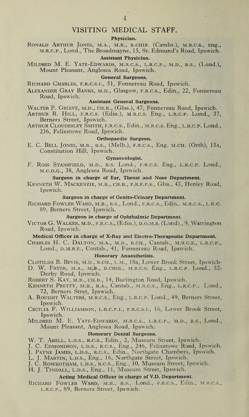 VISITING MEDICAL STAFF. Physician. Ronald Arthur Jones, m.a., m.b., b.chir. (Cambs.), m.r.c.s., Eng., M.R.C.P., Lond., The Broadmayne, 15, St. Edmund’s Road, Ipswich. Assistant Physician. Mildred M. E. Yate-Edwards, m.r.c.s., l.r.c.p., m.d., b.s., (Lond.), Mount Pleasant, Anglesea Road, Ipswich. General Surgeons. Richard Charles, f.r.c.s.i., 51, Fonnereau Road, Ipswich. Alexander Gray Banks, m.d., Glasgow, f.r.c.s., Edin., 22, Fonnereau Road, Ipswich. Assistant General Surgeons. Walter P. Grieve, m.d., ch.b., (Glas.), 47, Fonnereau Road, Ipswich. Arthur R. Hill, f.r.c.s. (Edin.), m.r.c.s. Eng., l.r.c.p. Lond., 37, Berners Street, Ipswich. Arthur Cloudesley Smith, f.r.c.s., Edin., m.r.c.s. Eng., l.r.c.p. Lond., 236, Felixstowe Road, Ipswich. Orthopaedic Surgeon. E. C. Bell Jones, m.b., b.s., (Melb.), f.r.c.s., Eng. m.ch. (Orth), 15a, Constitution Hill, Ipswich. Gynaecologist. F. Ross Stansfield, m.d., b.s. Lond., f.r.c.s. Eng., l.r.c.p. Lond., M.C.O.G., 38, Anglesea Road, Ipswich. Surgeon in charge of Ear, Throat and Nose Department. Kenneth W. Mackenzie, m.b., ch.b., f.r.f.p.s., Glas., 43, Henley Road, Ipswich. Surgeon in charge of Genito-Urinary Department. Richard Fowler Ward, m.b., b.s., Lond., f.r.c.s., Edin,. m.r.c.s., l.r.c. 89, Berners Street, Ipswich. Surgeon in charge of Ophthalmic Department. Victor G. Walker, m.d., f.r.c.s., (Edin.), d.o.m.s. (Lond)., 9, Warrington Road, Ipswich. Medical Officer in charge of X-Ray and Electro-Therapeutic Department. Charles H. C. Dalton, m.a., m.d., b.ch., Cantab., m.r.c.s., l.r.c.p., Lond., d.m.r.e., Cantab., 41, Fonnereau Road, Ipswich. Honorary Anaesthetists. Clotilda B. Bevis, m.d., b.ch., l.m., 18a, Lower Brook Street, Ipswich- D. W. Fryer, m.a., m.b., b.chir., m.r.c.s. Eng., l.r.c.p. Lond., 52? Derby Road, Ipswich. Robert S. Kay, m.b., ch.b., 14, Burlington Road, Ipswich. Kenneth Pretty, m.b., b.a., Cantab., m.r.c.s., Eng., l.r.c.p., Lond., 72, Berners Stret, Ipswich. A. Rought Walters, m.r.c.s., Eng., l.r.c.p. Lond., 49, Berners Street, Ipswich. Cecilia F. Williamson, l.r.c.p.i., f.r.c.s.i., 16, Lower Brook Street, Ipswich. Mildred M. E. Yate-Edwards, m.r.c.s., l.r.c.p., m.d., b.s., Lond., Mount Pleasant, Anglesea Road, Ipswich. Honorary Dental Surgeons. W. T. Abell, l.d.s., r.c.s., Edin., 2, Museum Street, Ipswich. J. C. Edmondson, l.d.s., r.c.s., Eng., 246, Felixstowe Road, Ipswich. J. Payne James, l.d.s., r.c.s., Edin., Northgate Chambers, Ipswich. L. J. Martin, l.d.s., Eng., 16, Northgate Street, Ipswich. J. C. Rowbotham, l.d.s., r.c.s., Eng., 10, Museum Street, Ipswich. H. J. Tindall, l.d.s., Eng., 11, Museum Street, Ipswich. Acting Medical Officer in charge of V.D. Department. Richard Fowler Ward, m.b., b.s., Lond., f.r.c.s., Edin., m.r.c.s., L.r.c.p., 89, Berners Street, Ipswich.