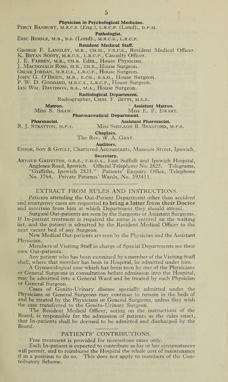 Physician in Psychological Medicine. Percy Banbury, m.r.c.s. (Eng.), l.r.c.p. (Lond)., d.p.m. Pathologist. Eric Biddle, m.b., b.s. (Lond)., m.r.c.s., l.r.c.p. Resident Medical Staff. George F. Langley, m.b., ch.m., f.r.c.s., Resident Medical Officer. K. Bryan Scott, m.r.c.s., l.r.c.p., Casualty Officer, j. E. Farren, m.b., ch.b. Edin., House Physician. J. Macdonald Ross, m.b., ch.b., House Surgeon. Oscar Jordan, m.r.c.s., l.r.c.p., House Surgeon. John G. O’Brien, m.b., b.ch., b.a.o., House Surgeon. P. W. D. Goddard, m.r.c.s., l.r.c.p., House Surgeon. Ian Wm. Davidson, b.a., m.a., House Surgeon. Radiological Department. Radiographer, Chas. F. Betts, m.s.r. Matron. Assistant Matron. Miss S. Shaw. Miss E. F. Ewart. Pharmaceutical Department. Pharmacist. Assistant Pharmacist. R. J. Stratton, m.p.s. Miss Shelagh B. Bradford, m.p.s. Chaplain. The Rev. W. A. Gray. Auditors. Ensor, Son & Goult, Chartered Accountants, Museum Street, Ipswich. Secretary. Arthur Griffiths, o.b.e., f.h.o.a., East Suffolk and Ipswich Plospital, Anglesea Road, Ipswich. Official Telephone No. 2825. Telegrams, “Griffiths, Ipswich 2825.” Patients’ Enquiry Office, Telephone No. 3764. Private Patients’ Wards, No. 393411. EXTRACT FROM RULES AND INSTRUCTIONS. Patients attending the Out-Patient Department other than accident and emergency cases are requested to bring a letter from their Doctor and ascertain from him at which Department they should attend. Surgical Out-patients are seen by the Surgeons or Assistant Surgeons. If In-patient treatment is required the name is entered on the waiting list, and the patient is admitted by the Resident Medical Officer to the next vacant bed of any Surgeon. New Medical Out-patients are seen by the Physician and the Assistant Physician. Members of Visiting Staff in charge of Special Departments see their own Out-patients. Any patient who has been examined by a member of the Visiting Staff shall, where that member has beds in Hospital, be admitted under him. A. Gynaecological case which has been seen by one of the Physicians or General Surgeons in consultation before admission into the Hospital, may be admitted into a General Ward and be treated by such Physician or General Surgeon. Cases of Genito-Urinary disease specially admitted under the Physicians or General Surgeons may continue to remain in the beds of and be treated by the Physicians or General Surgeons, unless they wish the case transferred to the Genito-Urinary Surgeon. The Resident Medical Officer, acting on the instructions of the Board, is responsible for the admission of patients as the rules enact, that In-patients shall be deemed to be admitted and discharged by the Board. __ PATIENTS’ CONTRIBUTIONS. Free treatment is provided for necessitous cases only. Each In-patient is expected to contribute as his or her circumstances will permit, and to reimburse the Hospital the whole cost of maintenance if in a position to do so. This does not apply to members of the Con¬ tributory Scheme.