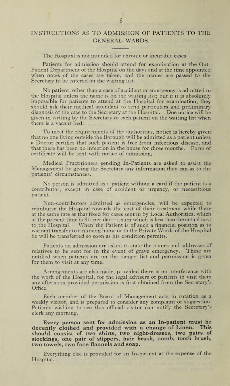INSTRUCTIONS AS TO ADMISSION OF PATIENTS TO THE GENERAL WARDS. The Hospital is not intended for chronic or incurable cases. Patients for admission should attend for examination at the Out- Patient Department of the Hospital on the days and at the time appointed when notes of the cases are taken, and the names are passed to the Secretary to be entered on the waiting list. No patient, other than a case of accident or emergency is admitted to the Hospital unless the name is on the waiting list; but if it is absolutely impossible for patients to attend at the Hospital for examination, they should ask their medical attendant to send particulars and preliminary diagnosis of the case to the Secretary at the Hospital. Due notice will be given in writing by the Secretary to each patient on the waiting list when there is a vacant bed. To meet the requirements of the authorities, notice is hereby given that no one living outside the Borough will be admitted as a patient unless a Doctor certifies that such patient is free from infectious disease, and that there has been no infection in the house for three months. Form of certificate will be sent with notice of admission. Medical Practitioners sending In-Patients are asked to assist the Management by giving the Secretary any information they can as to the patients’ circumstances. No person is admitted as a patient without a card if the patient is a contributor, except in case of accident or urgency, or necessitious patient. Non-contributors admitted as emergencies, will be expected to reimburse the Hospital towards the cost of their treatment while there at the same rate as that fixed for cases sent in by Local Authorities, which at the present time is SI- per day—a sum which is less than the actual cost to the Hospital. When the Patient is of such a financial position as to warrant transfer to a nursing home or to the Private Wards of the Hospital he will be transferred so soon as his condition permits. Patients on admission are asked to state the names and addresses of relatives to he sent for in the event of grave emergency. These are notified when patients are on the danger list and permission is given for them to visit at any time. Arrangements are also made, provided there is no interference with the work of the Plospital, for the legal advisers of patients to visit them any afternoon provided permission is first obtained from the Secretary’s Office. Each member of the Board of Management acts in rotation as a weekly visitor, and is prepared to consider any complaint or suggestion. Patients wishing to see this official visitor can notify the Secretary’s clerk any morning. Every person sent for admission as an In-patient must be decently clothed and provided with a change of Linen. This should consist of two shirts, two night-dresses, two pairs of stockings, one pair of slippers, hair brush, comb, tooth brush, two towels, two face flannels and soap. Everything else is provided for an In-patient at the expense ot the Hospital.