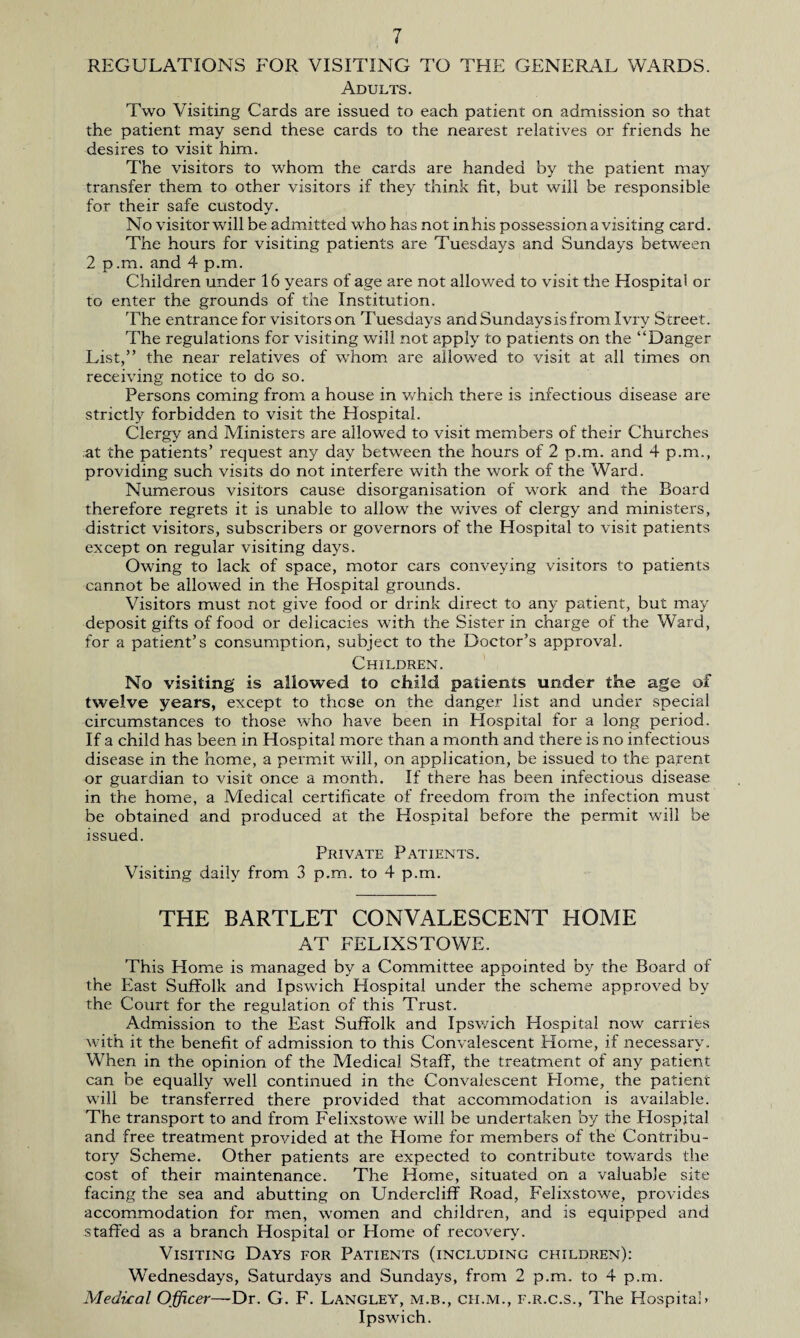 REGULATIONS FOR VISITING TO THE GENERAL WARDS. Adults. Two Visiting Cards are issued to each patient on admission so that the patient may send these cards to the nearest relatives or friends he desires to visit him. The visitors to whom the cards are handed by the patient may transfer them to other visitors if they think fit, but will be responsible for their safe custody. No visitor will be admitted who has not in his possession a visiting card. The hours for visiting patients are Tuesdays and Sundays between 2 p .m. and 4 p.m. Children under 16 years of age are not allowed to visit the Hospital or to enter the grounds of the Institution. The entrance for visitors on Tuesdays and Sundays is from Ivry Street. The regulations for visiting will not apply to patients on the “Danger List,” the near relatives of whom are allowed to visit at all times on receiving notice to do so. Persons coming from a house in which there is infectious disease are strictly forbidden to visit the Hospital. Clergy and Ministers are allowed to visit members of their Churches at the patients’ request any day between the hours of 2 p.m. and 4 p.m., providing such visits do not interfere with the work of the Ward. Numerous visitors cause disorganisation of work and the Board therefore regrets it is unable to allow the wives of clergy and ministers, district visitors, subscribers or governors of the Hospital to visit patients except on regular visiting days. Owing to lack of space, motor cars conveying visitors to patients cannot be allowed in the Hospital grounds. Visitors must not give food or drink direct to any patient, but may deposit gifts of food or delicacies with the Sister in charge of the Ward, for a patient’s consumption, subject to the Doctor’s approval. Children. No visiting is allowed to child patients under the age of twelve years, except to these on the danger list and under special circumstances to those who have been in Plospital for a long period. If a child has been in Hospital more than a month and there is no infectious disease in the home, a permit will, on application, be issued to the parent or guardian to visit once a month. If there has been infectious disease in the home, a Medical certificate of freedom from the infection must be obtained and produced at the Hospital before the permit will be issued. Private Patients. Visiting daily from 3 p.m. to 4 p.m. THE BARTLET CONVALESCENT HOME AT FELIXSTOWE. This Home is managed by a Committee appointed by the Board of the East Suffolk and Ipswich Hospital under the scheme approved by the Court for the regulation of this Trust. Admission to the East Suffolk and Ipswich Plospital now carries with it the benefit of admission to this Convalescent Home, if necessary. When in the opinion of the Medical Staff, the treatment of any patient can be equally well continued in the Convalescent Plome, the patient will be transferred there provided that accommodation is available. The transport to and from Felixstowe will be undertaken by the Plospital and free treatment provided at the Home for members of the Contribu¬ tory Scheme. Other patients are expected to contribute towards the cost of their maintenance. The Home, situated on a valuable site facing the sea and abutting on Undercliff Road, Felixstowe, provides accommodation for men, women and children, and is equipped and staffed as a branch Hospital or Home of recovery. Visiting Days for Patients (including children): Wednesdays, Saturdays and Sundays, from 2 p.m. to 4 p.m. Medical Office,r—Dr. G. F. Langley, m.b., ch.m., f.r.c.s., The Hospital* Ipswich.