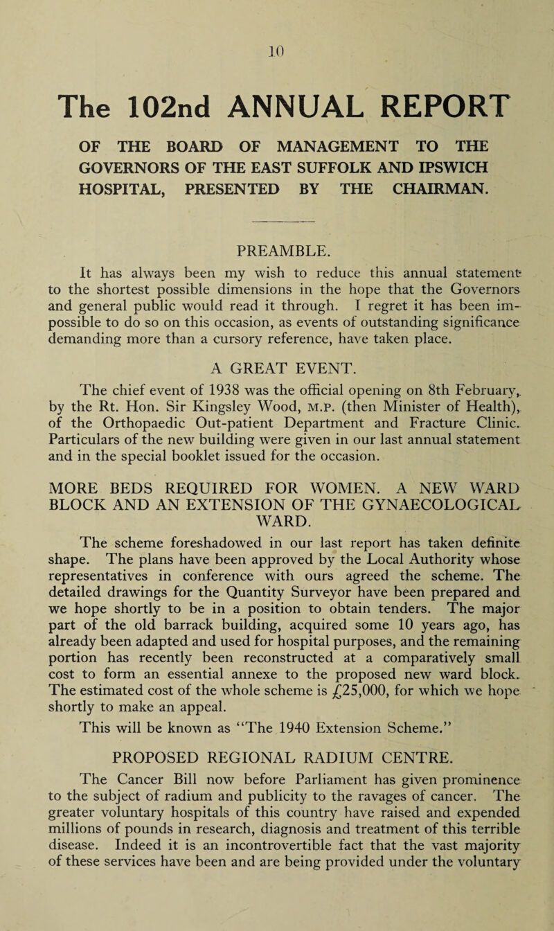 The 102nd ANNUAL REPORT OF THE BOARD OF MANAGEMENT TO THE GOVERNORS OF THE EAST SUFFOLK AND IPSWICH HOSPITAL, PRESENTED BY THE CHAIRMAN. PREAMBLE. It has always been my wish to reduce this annual statement to the shortest possible dimensions in the hope that the Governors and general public would read it through. I regret it has been im¬ possible to do so on this occasion, as events of outstanding significance demanding more than a cursory reference, have taken place. A GREAT EVENT. The chief event of 1938 was the official opening on 8th February,, by the Rt. Hon. Sir Kingsley Wood, m.p. (then Minister of Health), of the Orthopaedic Out-patient Department and Fracture Clinic. Particulars of the new building were given in our last annual statement and in the special booklet issued for the occasion. MORE BEDS REQUIRED FOR WOMEN. A NEW WARD BLOCK AND AN EXTENSION OF THE GYNAECOLOGICAL WARD. The scheme foreshadowed in our last report has taken definite shape. The plans have been approved by the Local Authority whose representatives in conference with ours agreed the scheme. The detailed drawings for the Quantity Surveyor have been prepared and we hope shortly to be in a position to obtain tenders. The major part of the old barrack building, acquired some 10 years ago, has already been adapted and used for hospital purposes, and the remaining portion has recently been reconstructed at a comparatively small cost to form an essential annexe to the proposed new ward block. The estimated cost of the whole scheme is £25,000, for which we hope shortly to make an appeal. This will be known as “The 1940 Extension Scheme.” PROPOSED REGIONAL RADIUM CENTRE. The Cancer Bill now before Parliament has given prominence to the subject of radium and publicity to the ravages of cancer. The greater voluntary hospitals of this country have raised and expended millions of pounds in research, diagnosis and treatment of this terrible disease. Indeed it is an incontrovertible fact that the vast majority of these services have been and are being provided under the voluntary