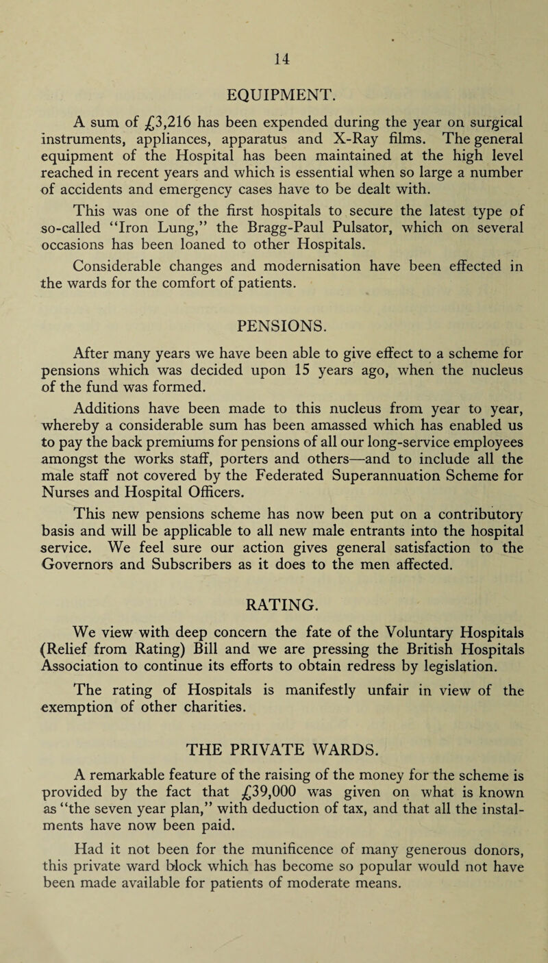 EQUIPMENT. A sum of £3,216 has been expended during the year on surgical instruments, appliances, apparatus and X-Ray films. The general equipment of the Hospital has been maintained at the high level reached in recent years and which is essential when so large a number of accidents and emergency cases have to be dealt with. This was one of the first hospitals to secure the latest type of so-called “Iron Lung,” the Bragg-Paul Pulsator, which on several occasions has been loaned to other Hospitals. Considerable changes and modernisation have been effected in the wards for the comfort of patients. PENSIONS. After many years we have been able to give effect to a scheme for pensions which was decided upon 15 years ago, when the nucleus of the fund was formed. Additions have been made to this nucleus from year to year, whereby a considerable sum has been amassed which has enabled us to pay the back premiums for pensions of all our long-service employees amongst the works staff, porters and others—and to include all the male staff not covered by the Federated Superannuation Scheme for Nurses and Hospital Officers. This new pensions scheme has now been put on a contributory basis and will be applicable to all new male entrants into the hospital service. We feel sure our action gives general satisfaction to the Governors and Subscribers as it does to the men affected. RATING. We view with deep concern the fate of the Voluntary Hospitals (Relief from Rating) Bill and we are pressing the British Hospitals Association to continue its efforts to obtain redress by legislation. The rating of Hospitals is manifestly unfair in view of the exemption of other charities. THE PRIVATE WARDS. A remarkable feature of the raising of the money for the scheme is provided by the fact that £39,000 was given on what is known as “the seven year plan,” with deduction of tax, and that all the instal¬ ments have now been paid. Had it not been for the munificence of many generous donors, this private ward block which has become so popular would not have been made available for patients of moderate means.