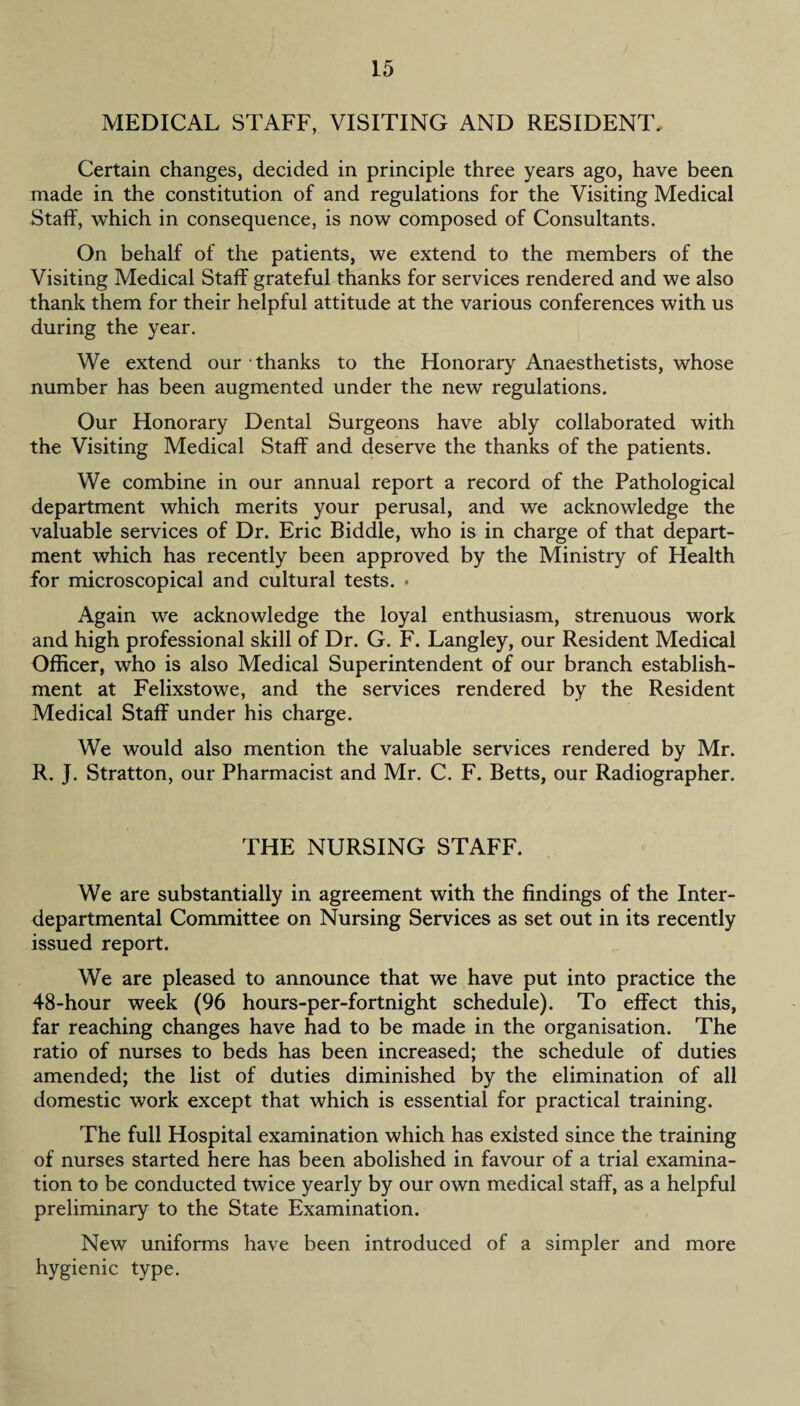 MEDICAL STAFF, VISITING AND RESIDENT. Certain changes, decided in principle three years ago, have been made in the constitution of and regulations for the Visiting Medical Staff, which in consequence, is now composed of Consultants. On behalf of the patients, we extend to the members of the Visiting Medical Staff grateful thanks for services rendered and we also thank them for their helpful attitude at the various conferences with us during the year. We extend our thanks to the Honorary Anaesthetists, whose number has been augmented under the new regulations. Our Honorary Dental Surgeons have ably collaborated with the Visiting Medical Staff and deserve the thanks of the patients. We combine in our annual report a record of the Pathological department which merits your perusal, and we acknowledge the valuable services of Dr. Eric Biddle, who is in charge of that depart¬ ment which has recently been approved by the Ministry of Health for microscopical and cultural tests. » Again we acknowledge the loyal enthusiasm, strenuous work and high professional skill of Dr. G. F. Langley, our Resident Medical Officer, who is also Medical Superintendent of our branch establish¬ ment at Felixstowe, and the services rendered by the Resident Medical Staff under his charge. We would also mention the valuable services rendered by Mr. R. J. Stratton, our Pharmacist and Mr. C. F. Betts, our Radiographer. THE NURSING STAFF. We are substantially in agreement with the findings of the Inter¬ departmental Committee on Nursing Services as set out in its recently issued report. We are pleased to announce that we have put into practice the 48-hour week (96 hours-per-fortnight schedule). To effect this, far reaching changes have had to be made in the organisation. The ratio of nurses to beds has been increased; the schedule of duties amended; the list of duties diminished by the elimination of all domestic work except that which is essential for practical training. The full Hospital examination which has existed since the training of nurses started here has been abolished in favour of a trial examina¬ tion to be conducted twice yearly by our own medical staff, as a helpful preliminary to the State Examination. New uniforms have been introduced of a simpler and more hygienic type.