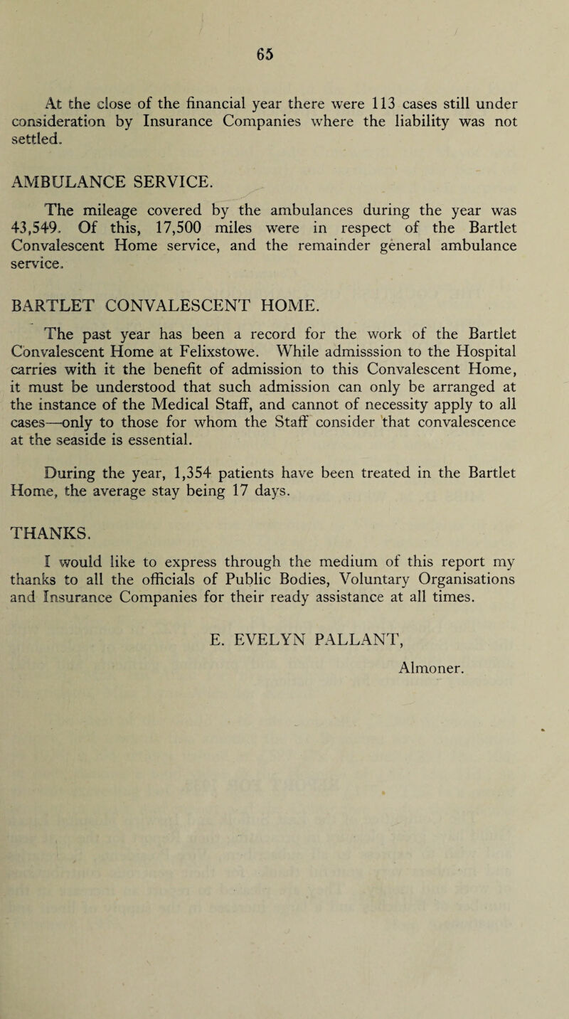 At the close of the financial year there were 113 cases still under consideration by Insurance Companies wfhere the liability was not settled. AMBULANCE SERVICE. The mileage covered by the ambulances during the year was 43,549. Of this, 17,500 miles were in respect of the Bartlet Convalescent Home service, and the remainder general ambulance service. BARTLET CONVALESCENT HOME. The past year has been a record for the work of the Bartlet Convalescent Home at Felixstowe. While admisssion to the Hospital carries with it the benefit of admission to this Convalescent Home, it must be understood that such admission can only be arranged at the instance of the Medical Staff, and cannot of necessity apply to all cases—’Only to those for whom the Staff consider that convalescence at the seaside is essential. During the year, 1,354 patients have been treated in the Bartlet Home, the average stay being 17 days. THANKS. I would like to express through the medium of this report my thanks to all the officials of Public Bodies, Voluntary Organisations and Insurance Companies for their ready assistance at all times. E. EVELYN PALLANT, Almoner.