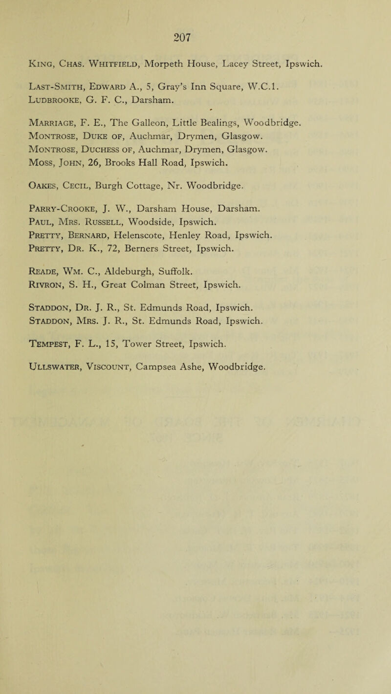 King, Chas. Whitfield, Morpeth House, Lacey Street, Ipswich. Last-Smith, Edward A., 5, Gray’s Inn Square, W.C.L Ludbrooke, G. F. C., Darsham. Marriage, F. E., The Galleon, Little Bealings, Woodbridge. Montrose, Duke of, Auchmar, Drymen, Glasgow. Montrose, Duchess of, Auchmar, Drymen, Glasgow. Moss, John, 26, Brooks Hall Road, Ipswich. Oakes, Cecil, Burgh Cottage, Nr. Woodbridge. Parry-Crooke, J. W., Darsham House, Darsham. Paul, Mrs. Russell, Woodside, Ipswich. Pretty, Bernard, Helenscote, Henley Road, Ipswich. Pretty, Dr. K., 72, Berners Street, Ipswich. Reade, Wm. C., Aldeburgh, Suffolk. Rivron, S. H., Great Colman Street, Ipswich. Staddon, Dr. J. R., St. Edmunds Road, Ipswich. Staddon, Mrs. J. R., St. Edmunds Road, Ipswich. Tempest, F. L., 15, Tower Street, Ipswich. Ullswater, Viscount, Campsea Ashe, Woodbridge.